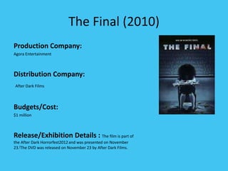 The Final (2010)
Production Company:
Agora Entertainment
Distribution Company:
After Dark Films
Budgets/Cost:
$1 million
Release/Exhibition Details : The film is part of
the After Dark Horrorfest2012and was presented on November
23.[The DVD was released on November 23 by After Dark Films.
 