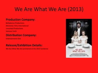 We Are What We Are (2013)
Production Company:
Belladonna Productions
Memento Films International
Uncorked Productions
Venture Forth
Distribution Company:
Entertainment One
Release/Exhibition Details:
We Are What We Are premiered at the 2013 Sundance
 
