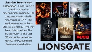 Lions Gate Entertainment
Corporation - Lions Gate is a
Canadian-American
entertainment company. The
company was founded in
Vancouver in 1997. The
headquarters are in Santa
Monica, California. Films they
have distributed are The
Hunger Games, The Last
Witch Hunter, American
Psycho, The Condemned,
Rambo and Abduction.
 