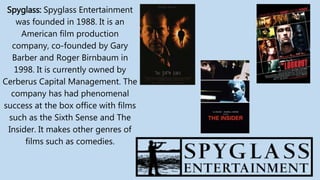 Spyglass: Spyglass Entertainment
was founded in 1988. It is an
American film production
company, co-founded by Gary
Barber and Roger Birnbaum in
1998. It is currently owned by
Cerberus Capital Management. The
company has had phenomenal
success at the box office with films
such as the Sixth Sense and The
Insider. It makes other genres of
films such as comedies.
 
