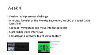 Week 4
• Finalise radio presenter challenge
• Interview founder of The Monday Revolution/ ex CEO of Capital David
Mansfield.
• Looks at FMP footage and move into laptop folder
• Start editing video interviews
• Edit at least 3 interview to get useful footage
 