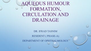 AQUEOUS HUMOUR
FORMATION,
CIRCULATION AND
DRAINAGE
DR. IFRAD TASNIM
RESIDENT ( PHASE-A)
DEPARTMENT OF OPHTHALMOLOGY
 