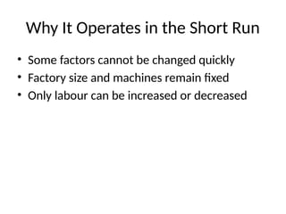 Why It Operates in the Short Run
• Some factors cannot be changed quickly
• Factory size and machines remain fixed
• Only labour can be increased or decreased
 