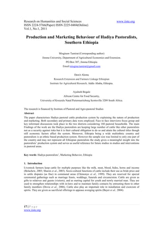 Research on Humanities and Social Sciences                                                 www.iiste.org
ISSN 2224-5766(Paper) ISSN 2225-0484(Online)
Vol.1, No.1, 2011

  Production and Marketing Behaviour of Hadiya Pastoralists,
                     Southern Ethiopia

                                  Misginaw Tamirat (Corresponding author)
                  Jimma University, Department of Agricultural Economics and Extension.
                                         PO.Box 307, Jimma Ethiopia
                                      Email:misgina.tamirat@gmail.com


                                                 Dawit Alemu
                             Research Extension and Farmers Linkage Ethiopian
                         Institute for Agricultural Research, Addis Ababa, Ethiopia.


                                                Ayalneh Bogale
                                       African Centre for Food Security,
                University of Kwazulu Natal Pietermaritzburg Scottsville 3209 South Africa.


The research is financed by Institute of Pastoral and Agro-pastoral Studies
Abstract
The paper characterises Hadiya pastoral cattle production system by explaining the nature of production
and marketing. Both secondary and primary data were employed. Face to face interviews focus group and
key informant discussions took place in the two districts considering 160 pastoral households. The main
Findings of the work are the Hadiya pastoralists are keeping large number of cattle like other pastoralists
not as a security against risks but it is their cultural obligation to do so and attain the cultural titles though
still economic factors affect the system. Moreover, Ethiopia being a wide multiethnic country and
pastoralism is an ethnic based production system. However the sample size was limited to only one part of
the country and may not represent all Ethiopian pastoralists the study gives a meaningful insight into the
pastoralists’ production system and serves as useful reference for future studies in studies and interventions
in pastoral areas.


Key words: Hadiya pastoralists’, Marketing Behavior, Ethiopia


1. Introduction
Livestock farmers keep cattle for multiple purposes like the milk, meat, blood, hides, horns and income
(Belachew, 2003; Sharon et al., 2003). Socio-cultural functions of cattle include their use as bride price and
to settle disputes (as fine) in communal areas (Chimonyo et al., 1999). They are reserved for special
ceremonial gatherings such as marriage feasts, weddings, funerals and circumcision. Cattle are given as
gifts to relatives and guests (visitors), and as starting capital for youth and newly married man. They are
used to strengthen relationships with in-laws and to maintain family contacts by entrusting them to other
family members (Dovie et al., 2006). Cattle also play an important role in installation and exorcism of
spirits. They are given as sacrificial offerings to appease avenging spirits (Bayer et al., 2004).




17 | P a g e
www.iiste.org
 