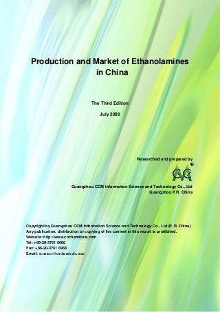 CCMData & Primary Intelligence
Website: http://www.cnchemicals.com Email: econtact@cnchemicals.com
Tel: +86-20-3761 6606 Fax: +86-20-3761 6968
Production and Market of Ethanolamines
in China
The Third Edition
July 2009
Researched and prepared by
Guangzhou CCM Information Science and Technology Co., Ltd
Guangzhou P.R. China
Copyright by Guangzhou CCM Information Science and Technology Co., Ltd (P. R. China)
Any publication, distribution or copying of the content in this report is prohibited.
Website: http://www.cnchemicals.com
Tel: +86-20-3761 6606
Fax: +86-20-3761 6968
Email: econtact@cnchemicals.com
 