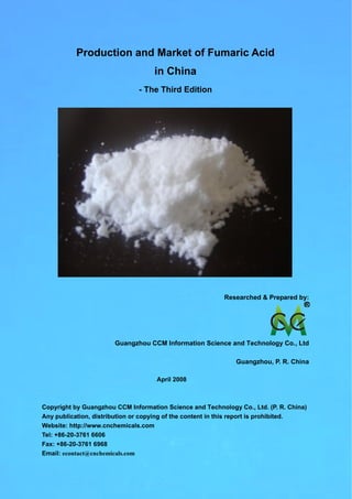 Production and Market of Fumaric Acid
in China
- The Third Edition
Researched & Prepared by:
Guangzhou CCM Information Science and Technology Co., Ltd
Guangzhou, P. R. China
April 2008
Copyright by Guangzhou CCM Information Science and Technology Co., Ltd. (P. R. China)
Any publication, distribution or copying of the content in this report is prohibited.
Website: http://www.cnchemicals.com
Tel: +86-20-3761 6606
Fax: +86-20-3761 6968
Email: econtact@cnchemicals.com
 