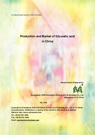 CCMData & Primary Intelligence
Website: http://www.cnchemicals.com Email: econtact@cnchemicals.com
Tel: +86-20-3761 6606 Fax: +86-20-3761 6968
A Unique Market Study by CCM Chemicals
Production and Market of Glyoxalic acid
in China
Researched & Prepared by:
.
Guangzhou CCM Information Science and Technology Co., Ltd.
Guangzhou, P. R. China
Apr 2008
Copyright by Guangzhou CCM Information Science and Technology Co., Ltd. (P. R. China)
Any publication, distribution or copying of the content in this report is prohibited.
Website: http://www.cnchemicals.com
Tel: +86-20-3761 6606
Fax: +86-20-3761 6968
Email: econtact@cnchemicals.com
 