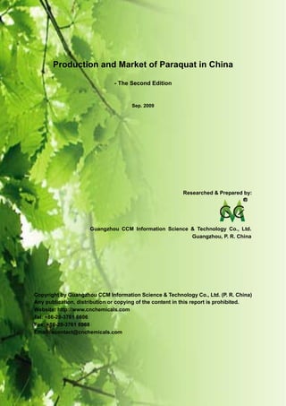 CCM Data & Primary Intelligence


        Production and Market of Paraquat in China

                                  - The Second Edition


                                         Sep. 2009




                                                           Researched & Prepared by:




                        Guangzhou CCM Information Science & Technology Co., Ltd.
                                                          Guangzhou, P. R. China




Copyright by Guangzhou CCM Information Science & Technology Co., Ltd. (P. R. China)
Any publication, distribution or copying of the content in this report is prohibited.
Website: http://www.cnchemicals.com
Tel: +86-20-3761 6606
Fax: +86-20-3761 6968
Email: econtact@cnchemicals.com




Website: http://www.cnchemicals.com                      Email: econtact@cnchemicals.com
Tel: +86-20-3761 6606                                     Fax: +86-20-3761 6968
 