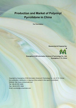 CCM Data & Primary Intelligence
        Production and Market of Polyvinyl
              Pyrrolidone in China

                                      The Third Edition




                                                             Researched & Prepared by:




                           Guangzhou CCM Information Science & Technology Co., Ltd.
                                                            Guangzhou, P. R. China




Copyright by Guangzhou CCM Information Science & Technology Co., Ltd. (P. R. China)
Any publication, distribution or copying of the content in this report is prohibited.
Website: http://www.cnchemicals.com
Tel: +86-20-3761 6606
Fax: +86-20-3761 6968
Email: econtact@cnchemicals.com




Website: http://www.cnchemicals.com                       Email: econtact@cnchemicals.com
Tel: +86-20-3761 6606                                      Fax: +86-20-3761 6968
 
