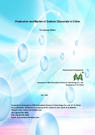 CCMData & Primary Intelligence
Website: http://www.cnchemicals.com Email: econtact@cnchemicals.com
Tel: +86-20-3761 6606 Fax: +86-20-3761 6968
Production and Market of Sodium Gluconate in China
The Second Edition
Researched & Prepared by:
Guangzhou CCM Information Science & Technology Co., Ltd.
Guangzhou, P. R. China
Oct. 2010
Copyright by Guangzhou CCM Information Science & Technology Co., Ltd. (P. R. China)
Any publication, distribution or copying of the content in this report is prohibited.
Website: http://www.cnchemicals.com
Tel: +86-20-3761 6606
Fax: +86-20-3761 6968
Email: econtact@cnchemicals.com
 