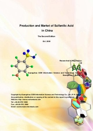 CCMData & Primary Intelligence
Website: http://www.cnchemicals.com Email: econtact@cnchemicals.com
Tel: +86-20-3761 6606 Fax: +86-20-3761 6968
Production and Market of Sulfanilic Acid
in China
The Second Edition
Oct. 2009
Researched & Prepared by:
Guangzhou CCM Information Science and Technology Co., Ltd
Guangzhou, P. R. China
Copyright by Guangzhou CCM Information Science and Technology Co., Ltd. (P. R. China)
Any publication, distribution or copying of the content in this report is prohibited.
Website: http://www.cnchemicals.com
Tel: +86-20-3761 6606
Fax: +86-20-3761 6968
Email: econtact@cnchemicals.com
 