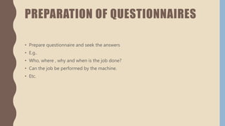 PREPARATION OF QUESTIONNAIRES
• Prepare questionnaire and seek the answers
• E.g..
• Who, where , why and when is the job done?
• Can the job be performed by the machine.
• Etc.
 