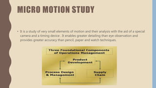 MICRO MOTION STUDY
• It is a study of very small elements of motion and their analysis with the aid of a special
camera and a timing device . It enables greater detailing than eye observation and
provides greater accuracy than pencil, paper and watch techniques.
 
