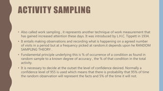 ACTIVITY SAMPLING
• Also called work sampling , it represents another technique of work measurement that
has gained increased attention these days. It was introduced by L.H.C. Tippett in 1934.
• It entails making observations and recording what is happening on a agreed number
of visits in a period but at a frequency picked at random.it depends upon he RANDOM
SAMPLING THEORY .
• Fundamental principle underlying this is % of occurrence of a condition as found in
random sample to a known degree of accuracy , the % of that condition in the total
activity.
• It is necessary to decide at the outset the level of confidence desired. Normally a
confidence level of 955 is used which means that there is probability that 95% of time
the random observation will represent the facts and 5% of the time it will not.
 