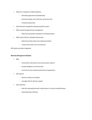 •   Allows for merging of multiple databases

              –   Eliminates paperwork and bottlenecks

              –   Decreases design costs, lead time, personnel costs

              –   Increases productivity

    •   Sales forecasts employed to develop production plans

    •   MPS created through demand management

              –   Determines quantities and dates for finished products

    •   MRP creates efficient, detailed material plan

              –   Determines what needs to be ordered and when

              –   Creates work orders sent to production

ERP systems provides integration



Materials Management Modules

    •   MES

              –   Factory floor information and communication systems

              –   Provide feedback on real-time basis

              –   Can be front-end combined with back-end applications

    •   APS systems

              –   Business analysis and support

              –   Leverage data for decision support

    •   Data collection

              –   Real-time data gathered with mobile phone or Internet-enabled devices

              –   Automated data collection
 