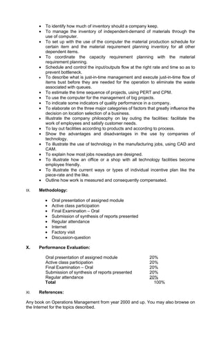 •   To identify how much of inventory should a company keep.
      •   To manage the inventory of independent-demand of materials through the
          use of computer.
      •   To set up with the use of the computer the material production schedule for
          certain item and the material requirement planning inventory for all other
          dependent items.
      •   To coordinate the capacity requirement planning with the material
          requirement planning.
      •   Schedule and control the input/outputs flow at the right rate and time so as to
          prevent bottleneck.
      •   To describe what is just-in-time management and execute just-in-time flow of
          items bust before they are needed for the operation to eliminate the waste
          associated with queues.
      •   To estimate the time sequence of projects, using PERT and CPM.
      •   To use the computer for the management of big projects.
      •   To indicate some indicators of quality performance in a company.
      •   To elaborate on the three major categories of factors that greatly influence the
          decision on location selection of a business.
      •   Illustrate the company philosophy on lay outing the facilities: facilitate the
          work of employees and satisfy customer needs.
      •   To lay out facilities according to products and according to process.
      •   Show the advantages and disadvantages in the use by companies of
          technology.
      •   To illustrate the use of technology in the manufacturing jobs, using CAD and
          CAM.
      •   To explain how most jobs nowadays are designed.
      •   To illustrate how an office or a shop with all technology facilities become
          employee friendly.
      •   To illustrate the current ways or types of individual incentive plan like the
          piece-rate and the like.
      •   Outline how work is measured and consequently compensated.

IX.   Methodology:

          •   Oral presentation of assigned module
          •   Active class participation
          •   Final Examination – Oral
          •   Submission of synthesis of reports presented
          •   Regular attendance
          •   Internet
          •   Factory visit
          •   Discussion-question

X.    Performance Evaluation:

          Oral presentation of assigned module                   20%
          Active class participation                             20%
          Final Examination – Oral                               20%
          Submission of synthesis of reports presented           20%
          Regular attendance                                     20%
          Total                                                    100%

XI.   References:

Any book on Operations Management from year 2000 and up. You may also browse on
the Internet for the topics described.
 