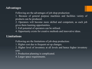 Advantages
      Following are the advantages of job shop production:
      1. Because of general purpose machines and fac...