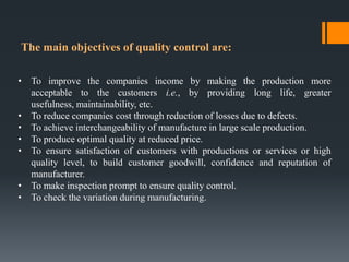 The main objectives of quality control are:

• To improve the companies income by making the production more
  acceptable ...