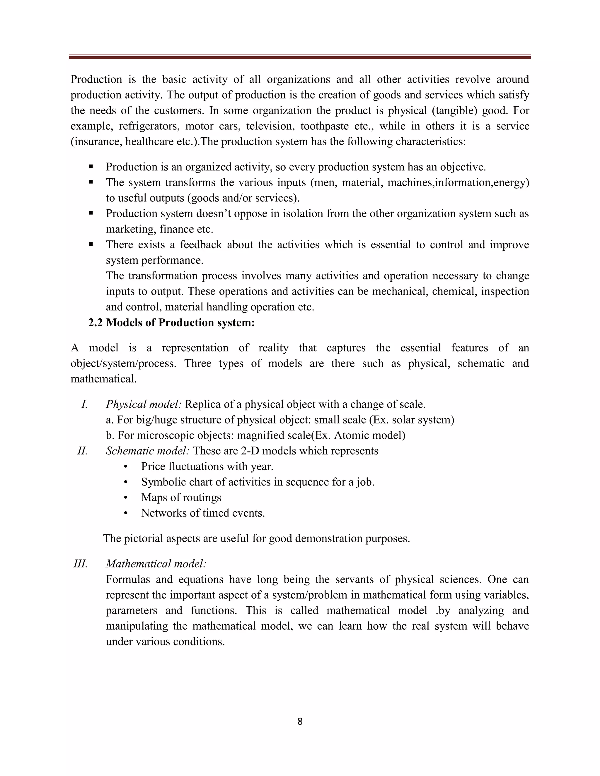 8
Production is the basic activity of all organizations and all other activities revolve around
production activity. The output of production is the creation of goods and services which satisfy
the needs of the customers. In some organization the product is physical (tangible) good. For
example, refrigerators, motor cars, television, toothpaste etc., while in others it is a service
(insurance, healthcare etc.).The production system has the following characteristics:
 Production is an organized activity, so every production system has an objective.
 The system transforms the various inputs (men, material, machines,information,energy)
to useful outputs (goods and/or services).
 Production system doesn’t oppose in isolation from the other organization system such as
marketing, finance etc.
 There exists a feedback about the activities which is essential to control and improve
system performance.
The transformation process involves many activities and operation necessary to change
inputs to output. These operations and activities can be mechanical, chemical, inspection
and control, material handling operation etc.
2.2 Models of Production system:
A model is a representation of reality that captures the essential features of an
object/system/process. Three types of models are there such as physical, schematic and
mathematical.
I. Physical model: Replica of a physical object with a change of scale.
a. For big/huge structure of physical object: small scale (Ex. solar system)
b. For microscopic objects: magnified scale(Ex. Atomic model)
II. Schematic model: These are 2-D models which represents
• Price fluctuations with year.
• Symbolic chart of activities in sequence for a job.
• Maps of routings
• Networks of timed events.
The pictorial aspects are useful for good demonstration purposes.
III. Mathematical model:
Formulas and equations have long being the servants of physical sciences. One can
represent the important aspect of a system/problem in mathematical form using variables,
parameters and functions. This is called mathematical model .by analyzing and
manipulating the mathematical model, we can learn how the real system will behave
under various conditions.
 