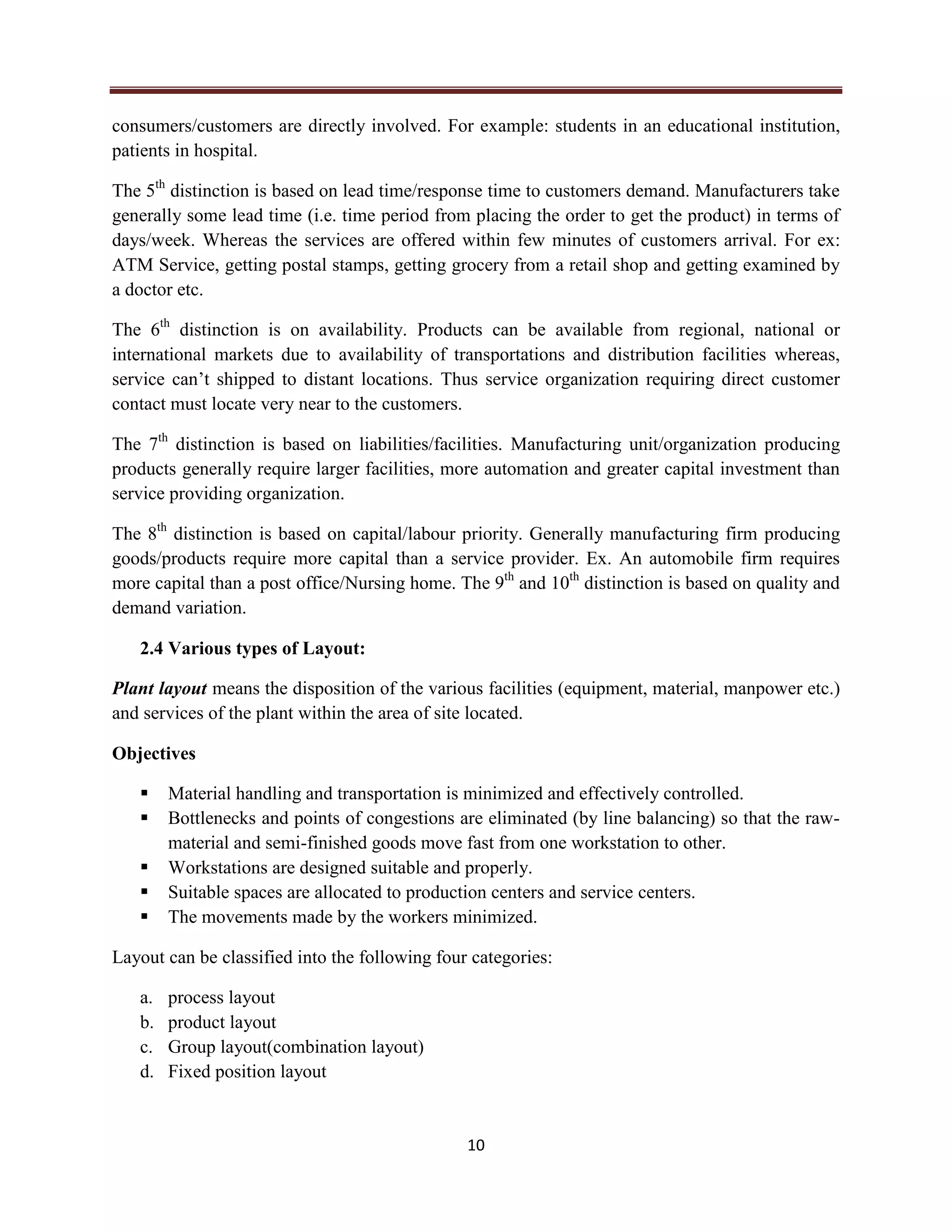 10
consumers/customers are directly involved. For example: students in an educational institution,
patients in hospital.
The 5th
distinction is based on lead time/response time to customers demand. Manufacturers take
generally some lead time (i.e. time period from placing the order to get the product) in terms of
days/week. Whereas the services are offered within few minutes of customers arrival. For ex:
ATM Service, getting postal stamps, getting grocery from a retail shop and getting examined by
a doctor etc.
The 6th
distinction is on availability. Products can be available from regional, national or
international markets due to availability of transportations and distribution facilities whereas,
service can’t shipped to distant locations. Thus service organization requiring direct customer
contact must locate very near to the customers.
The 7th
distinction is based on liabilities/facilities. Manufacturing unit/organization producing
products generally require larger facilities, more automation and greater capital investment than
service providing organization.
The 8th
distinction is based on capital/labour priority. Generally manufacturing firm producing
goods/products require more capital than a service provider. Ex. An automobile firm requires
more capital than a post office/Nursing home. The 9th
and 10th
distinction is based on quality and
demand variation.
2.4 Various types of Layout:
Plant layout means the disposition of the various facilities (equipment, material, manpower etc.)
and services of the plant within the area of site located.
Objectives
 Material handling and transportation is minimized and effectively controlled.
 Bottlenecks and points of congestions are eliminated (by line balancing) so that the raw-
material and semi-finished goods move fast from one workstation to other.
 Workstations are designed suitable and properly.
 Suitable spaces are allocated to production centers and service centers.
 The movements made by the workers minimized.
Layout can be classified into the following four categories:
a. process layout
b. product layout
c. Group layout(combination layout)
d. Fixed position layout
 