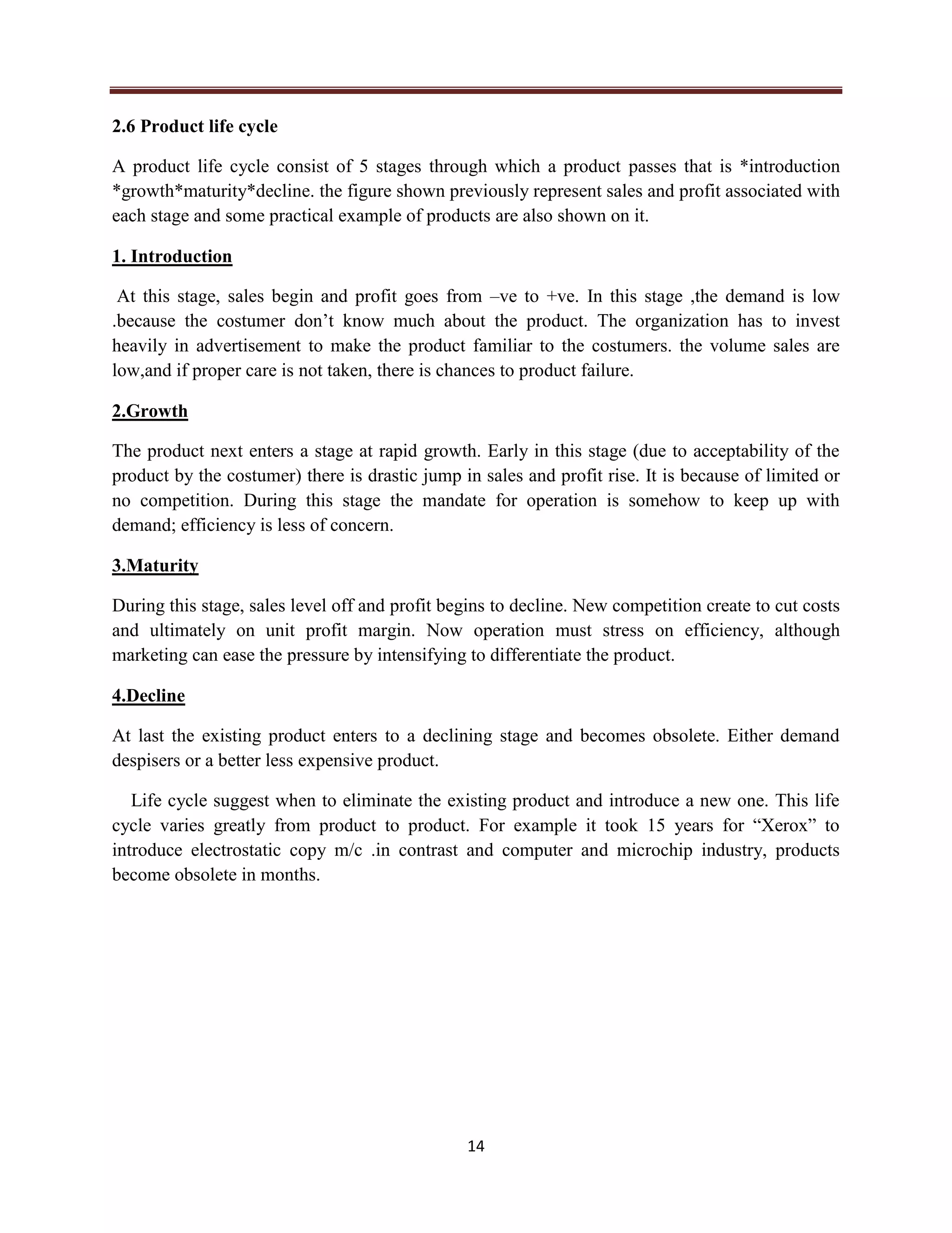 14
2.6 Product life cycle
A product life cycle consist of 5 stages through which a product passes that is *introduction
*growth*maturity*decline. the figure shown previously represent sales and profit associated with
each stage and some practical example of products are also shown on it.
1. Introduction
At this stage, sales begin and profit goes from –ve to +ve. In this stage ,the demand is low
.because the costumer don’t know much about the product. The organization has to invest
heavily in advertisement to make the product familiar to the costumers. the volume sales are
low,and if proper care is not taken, there is chances to product failure.
2.Growth
The product next enters a stage at rapid growth. Early in this stage (due to acceptability of the
product by the costumer) there is drastic jump in sales and profit rise. It is because of limited or
no competition. During this stage the mandate for operation is somehow to keep up with
demand; efficiency is less of concern.
3.Maturity
During this stage, sales level off and profit begins to decline. New competition create to cut costs
and ultimately on unit profit margin. Now operation must stress on efficiency, although
marketing can ease the pressure by intensifying to differentiate the product.
4.Decline
At last the existing product enters to a declining stage and becomes obsolete. Either demand
despisers or a better less expensive product.
Life cycle suggest when to eliminate the existing product and introduce a new one. This life
cycle varies greatly from product to product. For example it took 15 years for “Xerox” to
introduce electrostatic copy m/c .in contrast and computer and microchip industry, products
become obsolete in months.
 