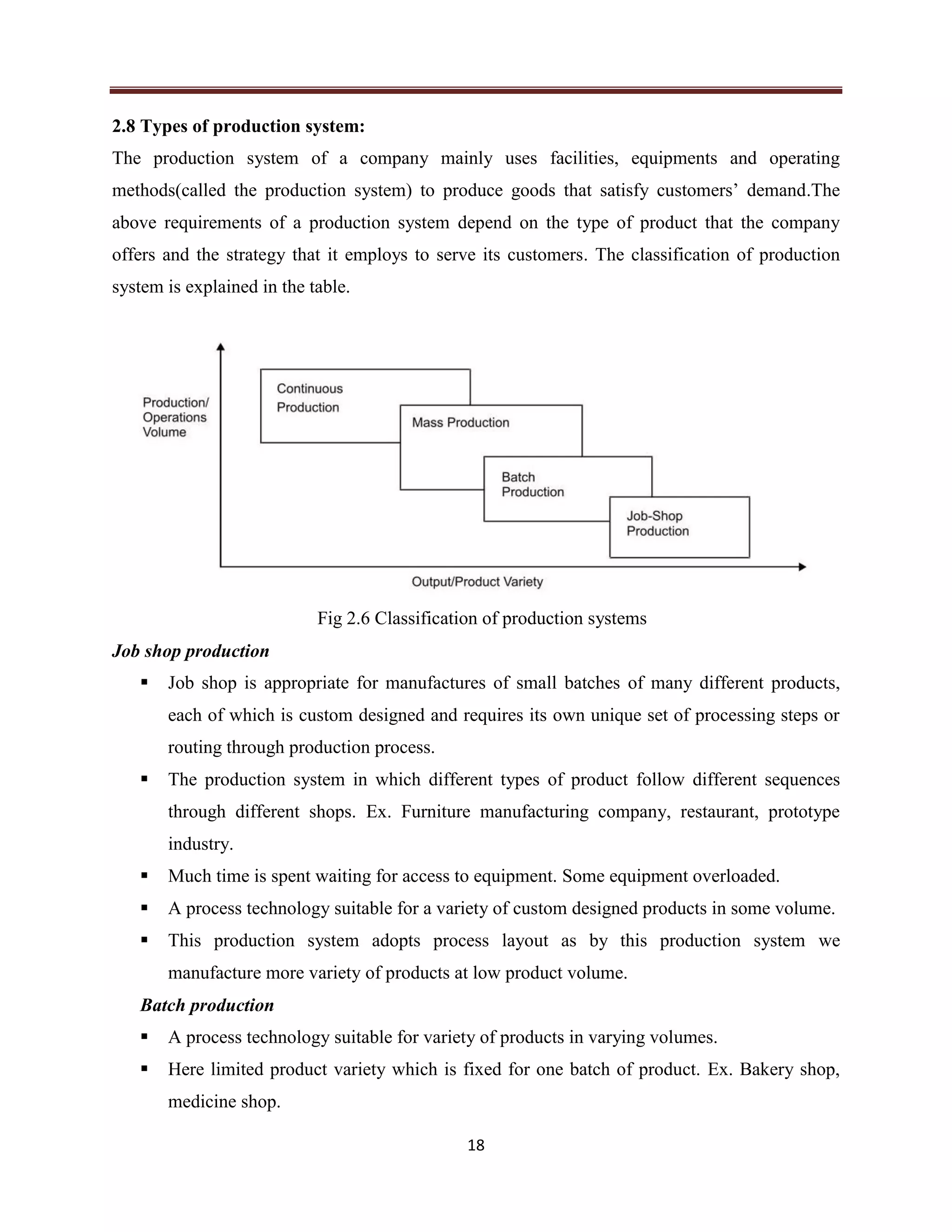 18
2.8 Types of production system:
The production system of a company mainly uses facilities, equipments and operating
methods(called the production system) to produce goods that satisfy customers’ demand.The
above requirements of a production system depend on the type of product that the company
offers and the strategy that it employs to serve its customers. The classification of production
system is explained in the table.
Fig 2.6 Classification of production systems
Job shop production
 Job shop is appropriate for manufactures of small batches of many different products,
each of which is custom designed and requires its own unique set of processing steps or
routing through production process.
 The production system in which different types of product follow different sequences
through different shops. Ex. Furniture manufacturing company, restaurant, prototype
industry.
 Much time is spent waiting for access to equipment. Some equipment overloaded.
 A process technology suitable for a variety of custom designed products in some volume.
 This production system adopts process layout as by this production system we
manufacture more variety of products at low product volume.
Batch production
 A process technology suitable for variety of products in varying volumes.
 Here limited product variety which is fixed for one batch of product. Ex. Bakery shop,
medicine shop.
 