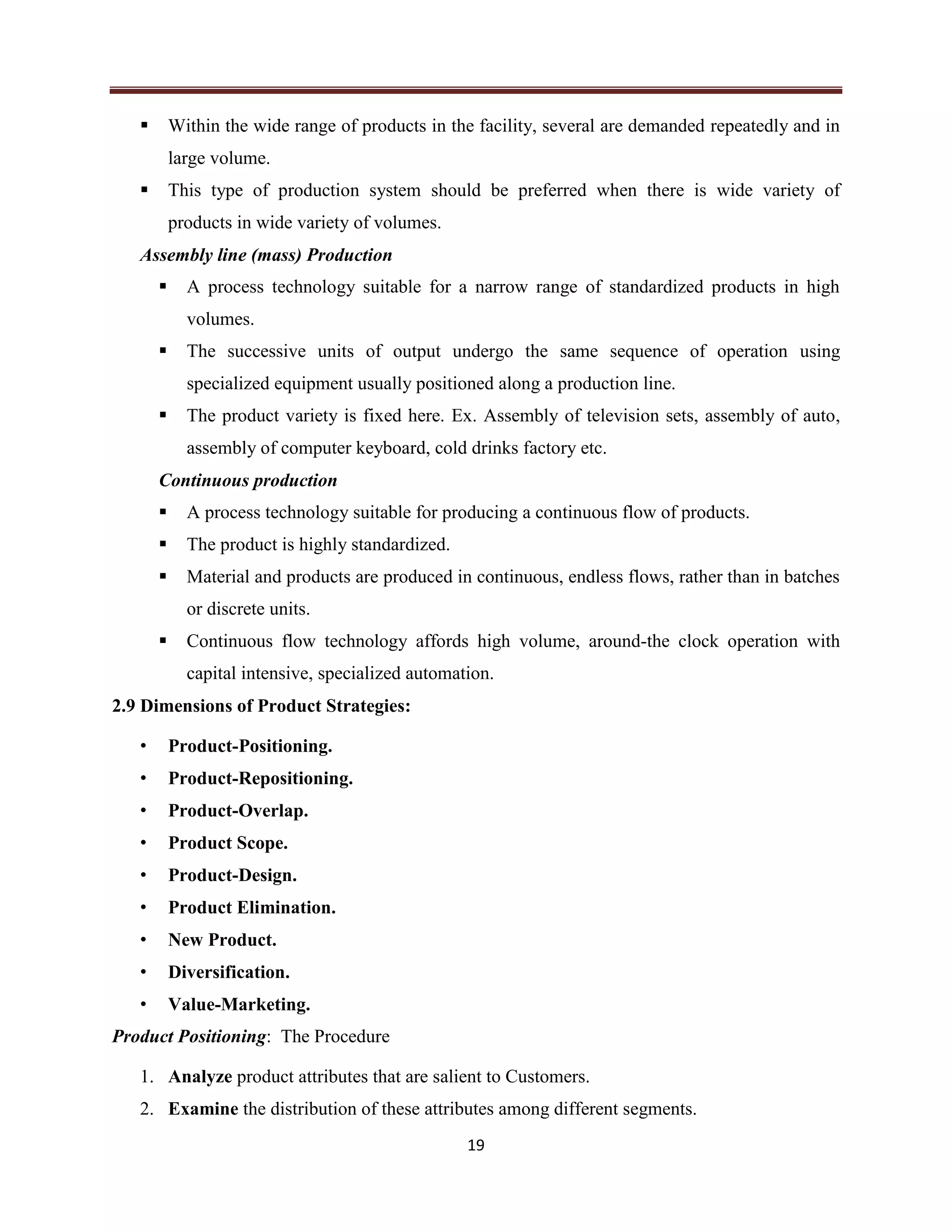 19
 Within the wide range of products in the facility, several are demanded repeatedly and in
large volume.
 This type of production system should be preferred when there is wide variety of
products in wide variety of volumes.
Assembly line (mass) Production
 A process technology suitable for a narrow range of standardized products in high
volumes.
 The successive units of output undergo the same sequence of operation using
specialized equipment usually positioned along a production line.
 The product variety is fixed here. Ex. Assembly of television sets, assembly of auto,
assembly of computer keyboard, cold drinks factory etc.
Continuous production
 A process technology suitable for producing a continuous flow of products.
 The product is highly standardized.
 Material and products are produced in continuous, endless flows, rather than in batches
or discrete units.
 Continuous flow technology affords high volume, around-the clock operation with
capital intensive, specialized automation.
2.9 Dimensions of Product Strategies:
• Product-Positioning.
• Product-Repositioning.
• Product-Overlap.
• Product Scope.
• Product-Design.
• Product Elimination.
• New Product.
• Diversification.
• Value-Marketing.
Product Positioning: The Procedure
1. Analyze product attributes that are salient to Customers.
2. Examine the distribution of these attributes among different segments.
 