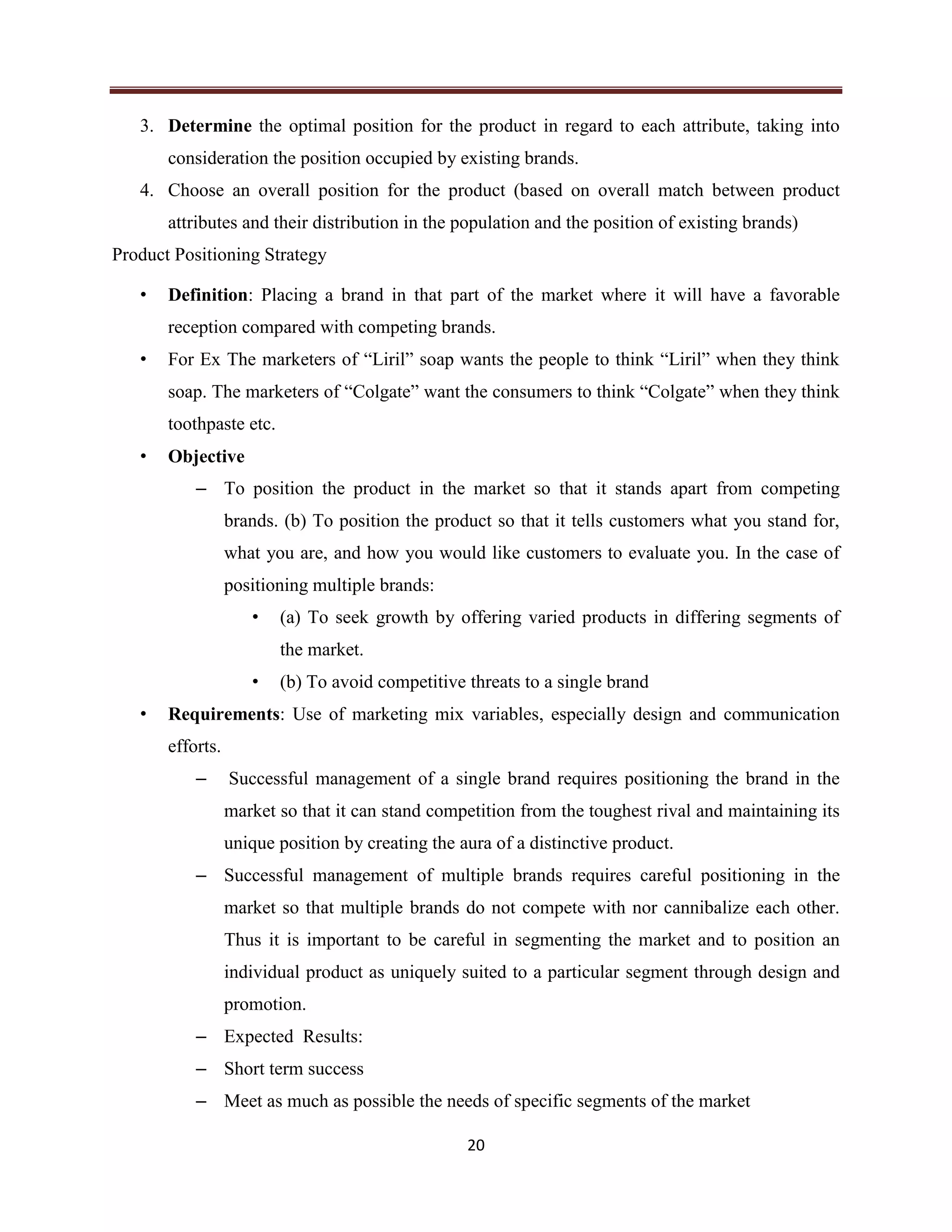 20
3. Determine the optimal position for the product in regard to each attribute, taking into
consideration the position occupied by existing brands.
4. Choose an overall position for the product (based on overall match between product
attributes and their distribution in the population and the position of existing brands)
Product Positioning Strategy
• Definition: Placing a brand in that part of the market where it will have a favorable
reception compared with competing brands.
• For Ex The marketers of “Liril” soap wants the people to think “Liril” when they think
soap. The marketers of “Colgate” want the consumers to think “Colgate” when they think
toothpaste etc.
• Objective
– To position the product in the market so that it stands apart from competing
brands. (b) To position the product so that it tells customers what you stand for,
what you are, and how you would like customers to evaluate you. In the case of
positioning multiple brands:
• (a) To seek growth by offering varied products in differing segments of
the market.
• (b) To avoid competitive threats to a single brand
• Requirements: Use of marketing mix variables, especially design and communication
efforts.
– Successful management of a single brand requires positioning the brand in the
market so that it can stand competition from the toughest rival and maintaining its
unique position by creating the aura of a distinctive product.
– Successful management of multiple brands requires careful positioning in the
market so that multiple brands do not compete with nor cannibalize each other.
Thus it is important to be careful in segmenting the market and to position an
individual product as uniquely suited to a particular segment through design and
promotion.
– Expected Results:
– Short term success
– Meet as much as possible the needs of specific segments of the market
 