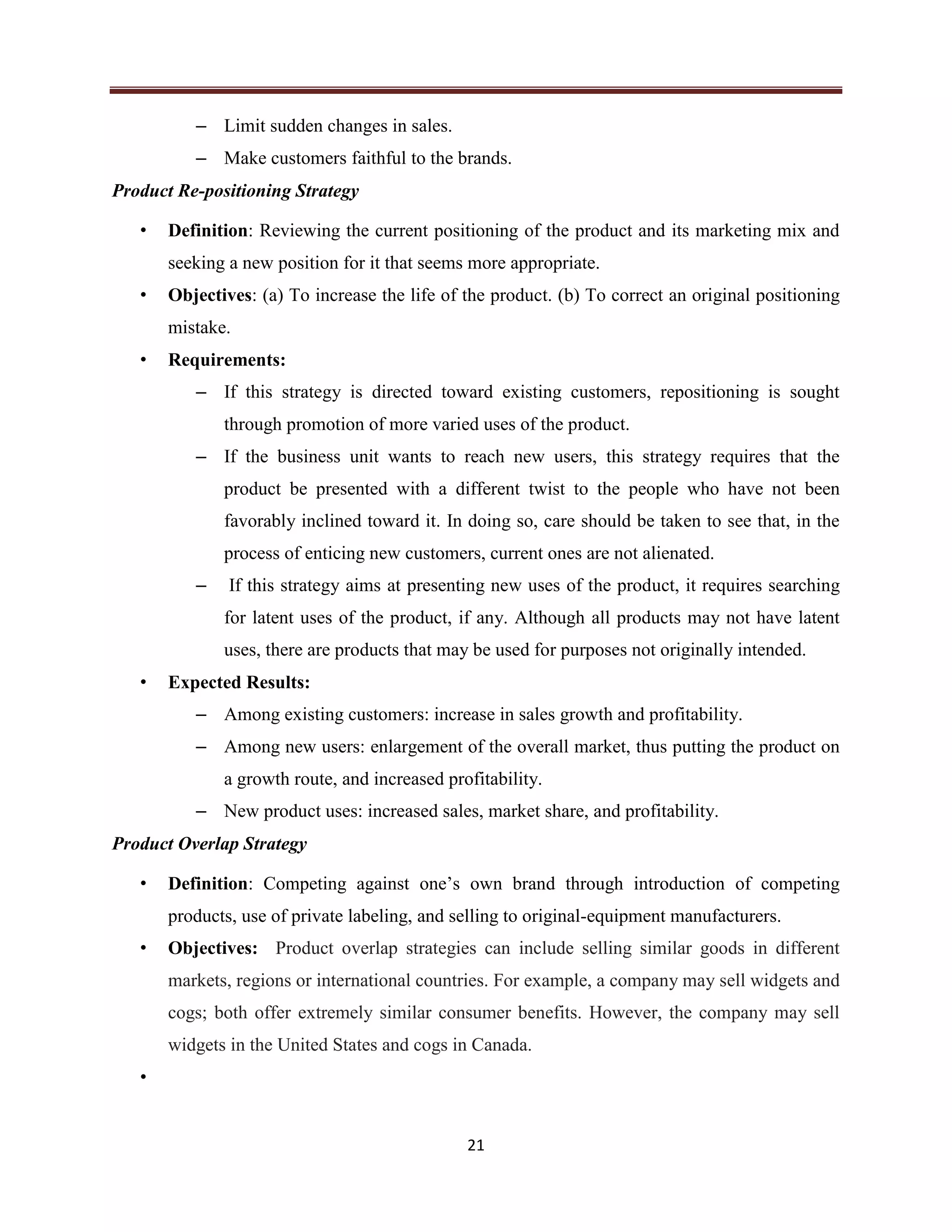 21
– Limit sudden changes in sales.
– Make customers faithful to the brands.
Product Re-positioning Strategy
• Definition: Reviewing the current positioning of the product and its marketing mix and
seeking a new position for it that seems more appropriate.
• Objectives: (a) To increase the life of the product. (b) To correct an original positioning
mistake.
• Requirements:
– If this strategy is directed toward existing customers, repositioning is sought
through promotion of more varied uses of the product.
– If the business unit wants to reach new users, this strategy requires that the
product be presented with a different twist to the people who have not been
favorably inclined toward it. In doing so, care should be taken to see that, in the
process of enticing new customers, current ones are not alienated.
– If this strategy aims at presenting new uses of the product, it requires searching
for latent uses of the product, if any. Although all products may not have latent
uses, there are products that may be used for purposes not originally intended.
• Expected Results:
– Among existing customers: increase in sales growth and profitability.
– Among new users: enlargement of the overall market, thus putting the product on
a growth route, and increased profitability.
– New product uses: increased sales, market share, and profitability.
Product Overlap Strategy
• Definition: Competing against one’s own brand through introduction of competing
products, use of private labeling, and selling to original-equipment manufacturers.
• Objectives: Product overlap strategies can include selling similar goods in different
markets, regions or international countries. For example, a company may sell widgets and
cogs; both offer extremely similar consumer benefits. However, the company may sell
widgets in the United States and cogs in Canada.
•
 