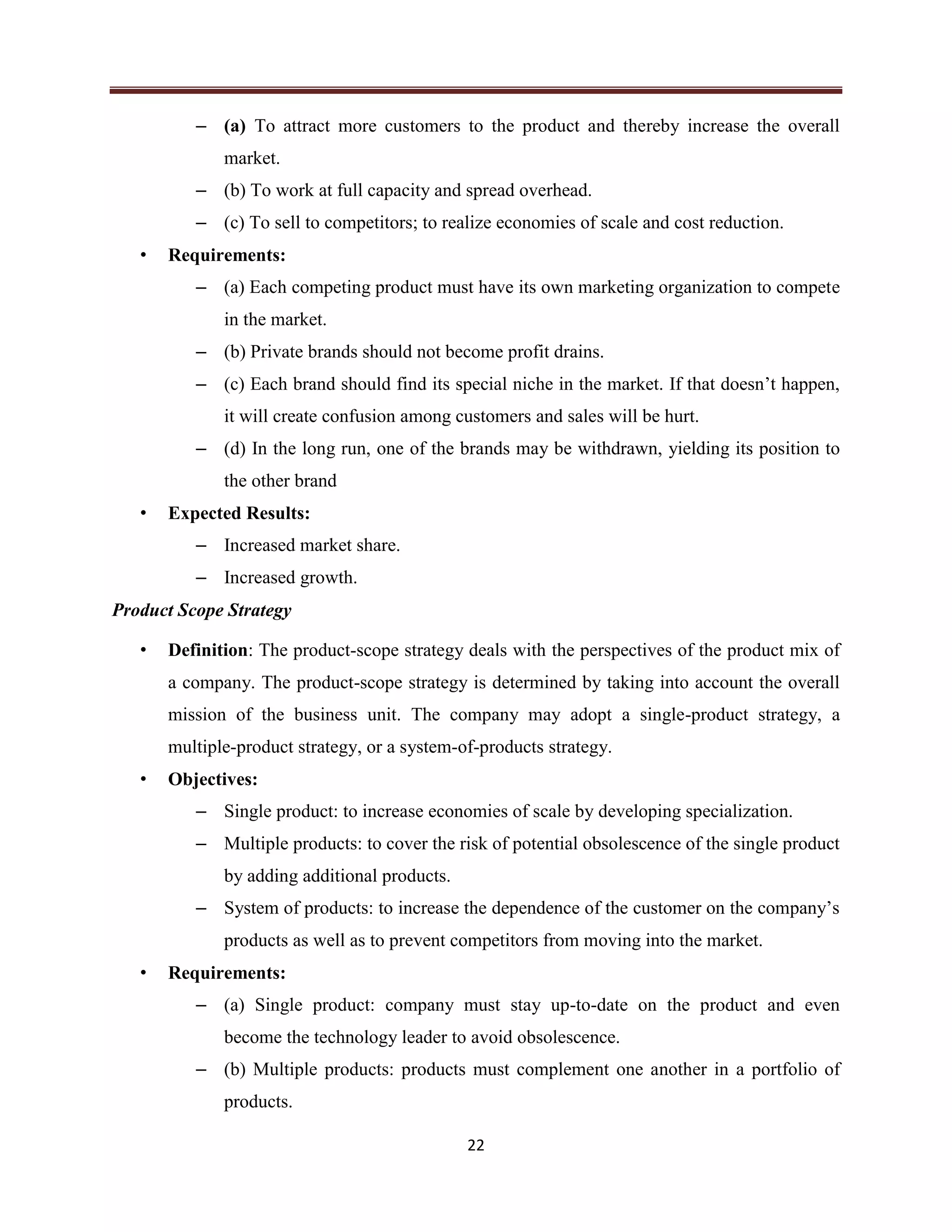 22
– (a) To attract more customers to the product and thereby increase the overall
market.
– (b) To work at full capacity and spread overhead.
– (c) To sell to competitors; to realize economies of scale and cost reduction.
• Requirements:
– (a) Each competing product must have its own marketing organization to compete
in the market.
– (b) Private brands should not become profit drains.
– (c) Each brand should find its special niche in the market. If that doesn’t happen,
it will create confusion among customers and sales will be hurt.
– (d) In the long run, one of the brands may be withdrawn, yielding its position to
the other brand
• Expected Results:
– Increased market share.
– Increased growth.
Product Scope Strategy
• Definition: The product-scope strategy deals with the perspectives of the product mix of
a company. The product-scope strategy is determined by taking into account the overall
mission of the business unit. The company may adopt a single-product strategy, a
multiple-product strategy, or a system-of-products strategy.
• Objectives:
– Single product: to increase economies of scale by developing specialization.
– Multiple products: to cover the risk of potential obsolescence of the single product
by adding additional products.
– System of products: to increase the dependence of the customer on the company’s
products as well as to prevent competitors from moving into the market.
• Requirements:
– (a) Single product: company must stay up-to-date on the product and even
become the technology leader to avoid obsolescence.
– (b) Multiple products: products must complement one another in a portfolio of
products.
 