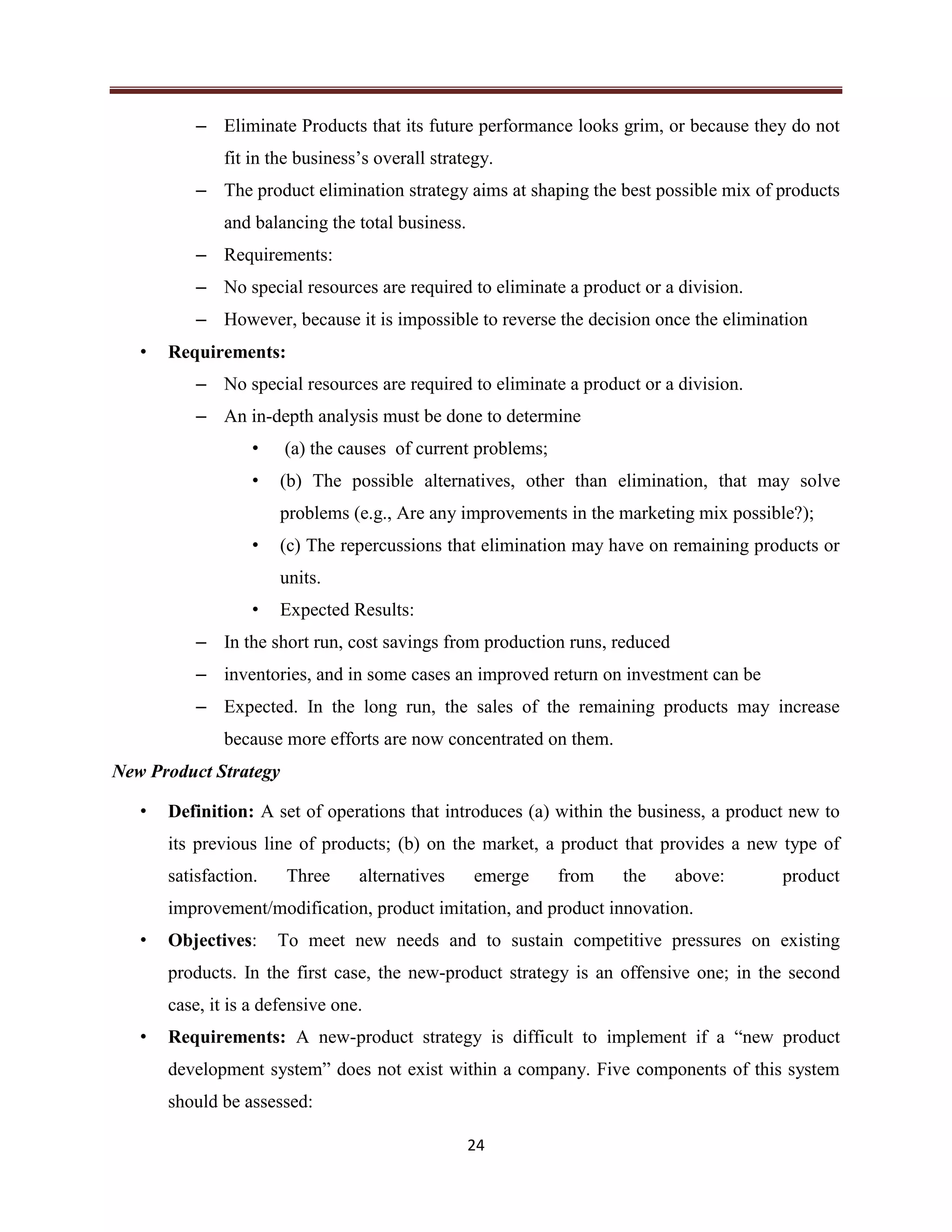 24
– Eliminate Products that its future performance looks grim, or because they do not
fit in the business’s overall strategy.
– The product elimination strategy aims at shaping the best possible mix of products
and balancing the total business.
– Requirements:
– No special resources are required to eliminate a product or a division.
– However, because it is impossible to reverse the decision once the elimination
• Requirements:
– No special resources are required to eliminate a product or a division.
– An in-depth analysis must be done to determine
• (a) the causes of current problems;
• (b) The possible alternatives, other than elimination, that may solve
problems (e.g., Are any improvements in the marketing mix possible?);
• (c) The repercussions that elimination may have on remaining products or
units.
• Expected Results:
– In the short run, cost savings from production runs, reduced
– inventories, and in some cases an improved return on investment can be
– Expected. In the long run, the sales of the remaining products may increase
because more efforts are now concentrated on them.
New Product Strategy
• Definition: A set of operations that introduces (a) within the business, a product new to
its previous line of products; (b) on the market, a product that provides a new type of
satisfaction. Three alternatives emerge from the above: product
improvement/modification, product imitation, and product innovation.
• Objectives: To meet new needs and to sustain competitive pressures on existing
products. In the first case, the new-product strategy is an offensive one; in the second
case, it is a defensive one.
• Requirements: A new-product strategy is difficult to implement if a “new product
development system” does not exist within a company. Five components of this system
should be assessed:
 