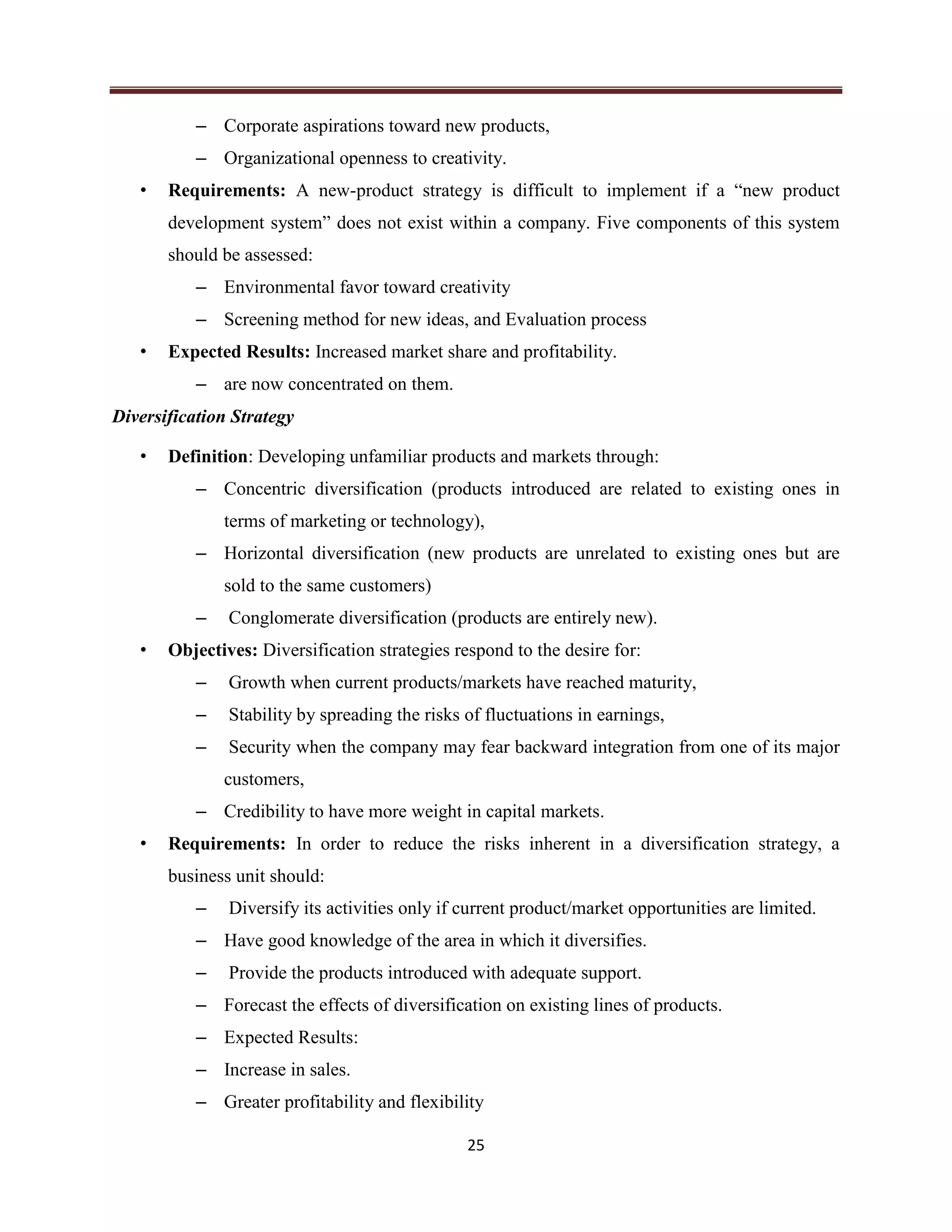 25
– Corporate aspirations toward new products,
– Organizational openness to creativity.
• Requirements: A new-product strategy is difficult to implement if a “new product
development system” does not exist within a company. Five components of this system
should be assessed:
– Environmental favor toward creativity
– Screening method for new ideas, and Evaluation process
• Expected Results: Increased market share and profitability.
– are now concentrated on them.
Diversification Strategy
• Definition: Developing unfamiliar products and markets through:
– Concentric diversification (products introduced are related to existing ones in
terms of marketing or technology),
– Horizontal diversification (new products are unrelated to existing ones but are
sold to the same customers)
– Conglomerate diversification (products are entirely new).
• Objectives: Diversification strategies respond to the desire for:
– Growth when current products/markets have reached maturity,
– Stability by spreading the risks of fluctuations in earnings,
– Security when the company may fear backward integration from one of its major
customers,
– Credibility to have more weight in capital markets.
• Requirements: In order to reduce the risks inherent in a diversification strategy, a
business unit should:
– Diversify its activities only if current product/market opportunities are limited.
– Have good knowledge of the area in which it diversifies.
– Provide the products introduced with adequate support.
– Forecast the effects of diversification on existing lines of products.
– Expected Results:
– Increase in sales.
– Greater profitability and flexibility
 