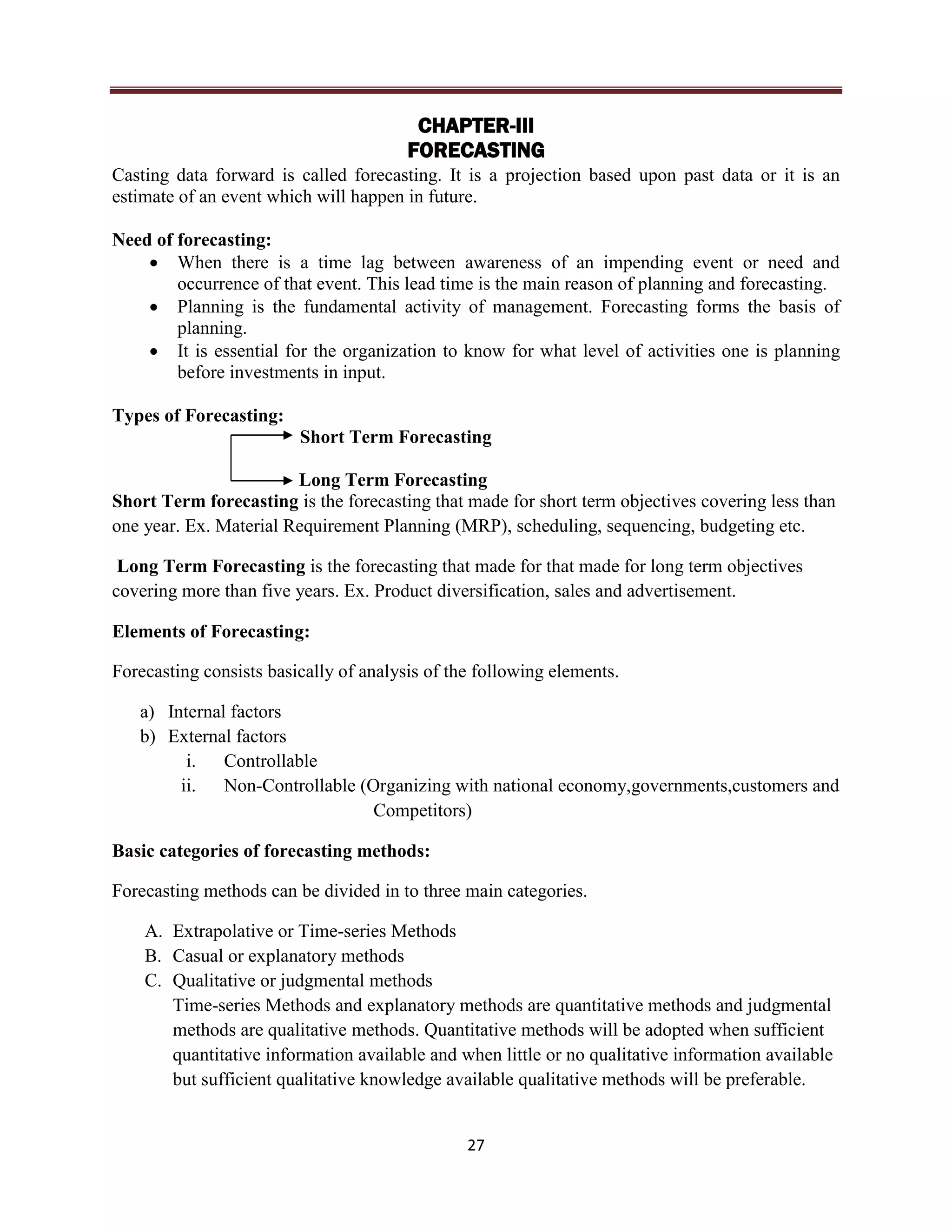 27
CHAPTER-III
FORECASTING
Casting data forward is called forecasting. It is a projection based upon past data or it is an
estimate of an event which will happen in future.
Need of forecasting:
 When there is a time lag between awareness of an impending event or need and
occurrence of that event. This lead time is the main reason of planning and forecasting.
 Planning is the fundamental activity of management. Forecasting forms the basis of
planning.
 It is essential for the organization to know for what level of activities one is planning
before investments in input.
Types of Forecasting:
Short Term Forecasting
Long Term Forecasting
Short Term forecasting is the forecasting that made for short term objectives covering less than
one year. Ex. Material Requirement Planning (MRP), scheduling, sequencing, budgeting etc.
Long Term Forecasting is the forecasting that made for that made for long term objectives
covering more than five years. Ex. Product diversification, sales and advertisement.
Elements of Forecasting:
Forecasting consists basically of analysis of the following elements.
a) Internal factors
b) External factors
i. Controllable
ii. Non-Controllable (Organizing with national economy,governments,customers and
Competitors)
Basic categories of forecasting methods:
Forecasting methods can be divided in to three main categories.
A. Extrapolative or Time-series Methods
B. Casual or explanatory methods
C. Qualitative or judgmental methods
Time-series Methods and explanatory methods are quantitative methods and judgmental
methods are qualitative methods. Quantitative methods will be adopted when sufficient
quantitative information available and when little or no qualitative information available
but sufficient qualitative knowledge available qualitative methods will be preferable.
 