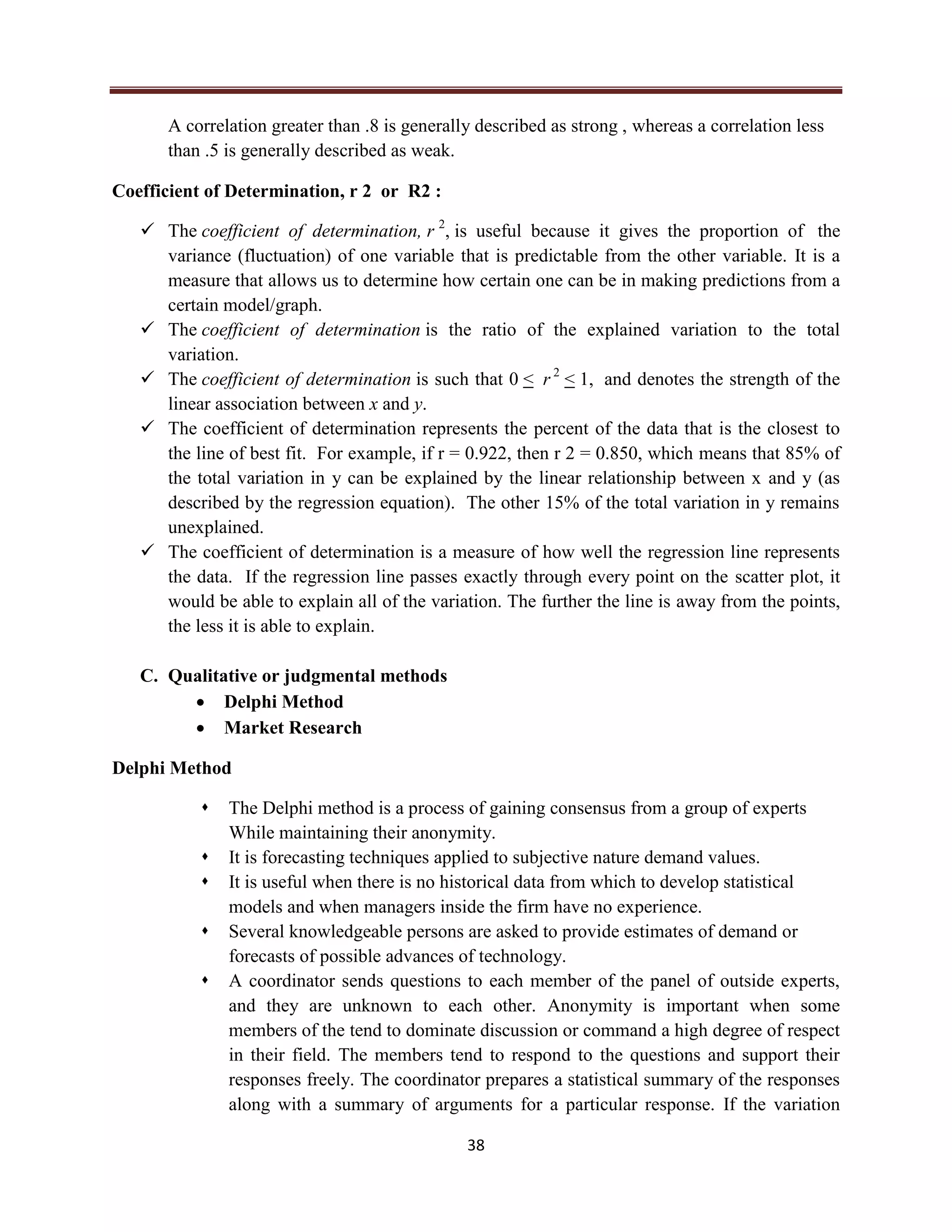 38
A correlation greater than .8 is generally described as strong , whereas a correlation less
than .5 is generally described as weak.
Coefficient of Determination, r 2 or R2 :
 The coefficient of determination, r 2
, is useful because it gives the proportion of the
variance (fluctuation) of one variable that is predictable from the other variable. It is a
measure that allows us to determine how certain one can be in making predictions from a
certain model/graph.
 The coefficient of determination is the ratio of the explained variation to the total
variation.
 The coefficient of determination is such that 0 < r 2
< 1, and denotes the strength of the
linear association between x and y.
 The coefficient of determination represents the percent of the data that is the closest to
the line of best fit. For example, if r = 0.922, then r 2 = 0.850, which means that 85% of
the total variation in y can be explained by the linear relationship between x and y (as
described by the regression equation). The other 15% of the total variation in y remains
unexplained.
 The coefficient of determination is a measure of how well the regression line represents
the data. If the regression line passes exactly through every point on the scatter plot, it
would be able to explain all of the variation. The further the line is away from the points,
the less it is able to explain.
C. Qualitative or judgmental methods
 Delphi Method
 Market Research
Delphi Method
 The Delphi method is a process of gaining consensus from a group of experts
While maintaining their anonymity.
 It is forecasting techniques applied to subjective nature demand values.
 It is useful when there is no historical data from which to develop statistical
models and when managers inside the firm have no experience.
 Several knowledgeable persons are asked to provide estimates of demand or
forecasts of possible advances of technology.
 A coordinator sends questions to each member of the panel of outside experts,
and they are unknown to each other. Anonymity is important when some
members of the tend to dominate discussion or command a high degree of respect
in their field. The members tend to respond to the questions and support their
responses freely. The coordinator prepares a statistical summary of the responses
along with a summary of arguments for a particular response. If the variation
 