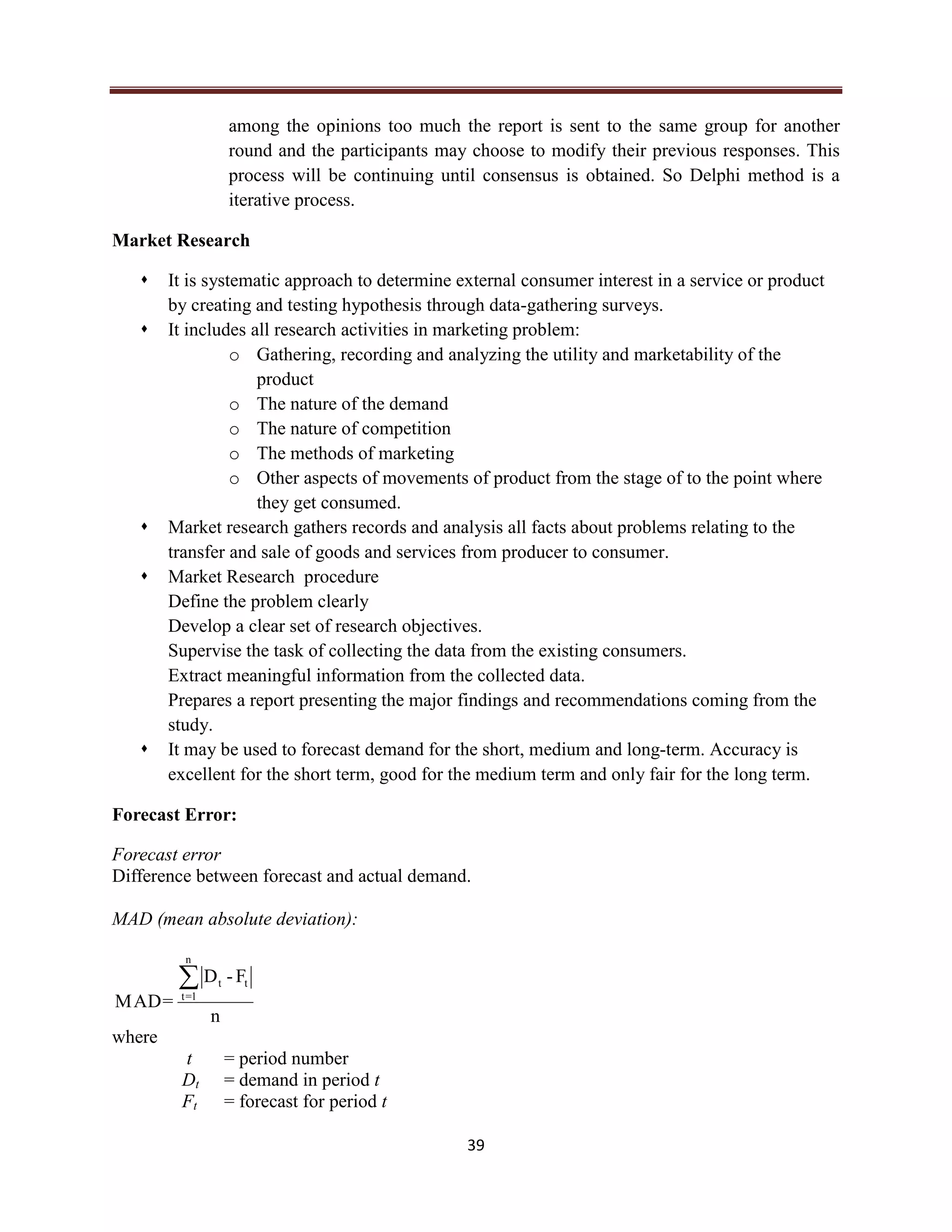 39
among the opinions too much the report is sent to the same group for another
round and the participants may choose to modify their previous responses. This
process will be continuing until consensus is obtained. So Delphi method is a
iterative process.
Market Research
 It is systematic approach to determine external consumer interest in a service or product
by creating and testing hypothesis through data-gathering surveys.
 It includes all research activities in marketing problem:
o Gathering, recording and analyzing the utility and marketability of the
product
o The nature of the demand
o The nature of competition
o The methods of marketing
o Other aspects of movements of product from the stage of to the point where
they get consumed.
 Market research gathers records and analysis all facts about problems relating to the
transfer and sale of goods and services from producer to consumer.
 Market Research procedure
Define the problem clearly
Develop a clear set of research objectives.
Supervise the task of collecting the data from the existing consumers.
Extract meaningful information from the collected data.
Prepares a report presenting the major findings and recommendations coming from the
study.
 It may be used to forecast demand for the short, medium and long-term. Accuracy is
excellent for the short term, good for the medium term and only fair for the long term.
Forecast Error:
Forecast error
Difference between forecast and actual demand.
MAD (mean absolute deviation):
n
F-D
=MAD
n
1=t
tt
where
t = period number
Dt = demand in period t
Ft = forecast for period t
 