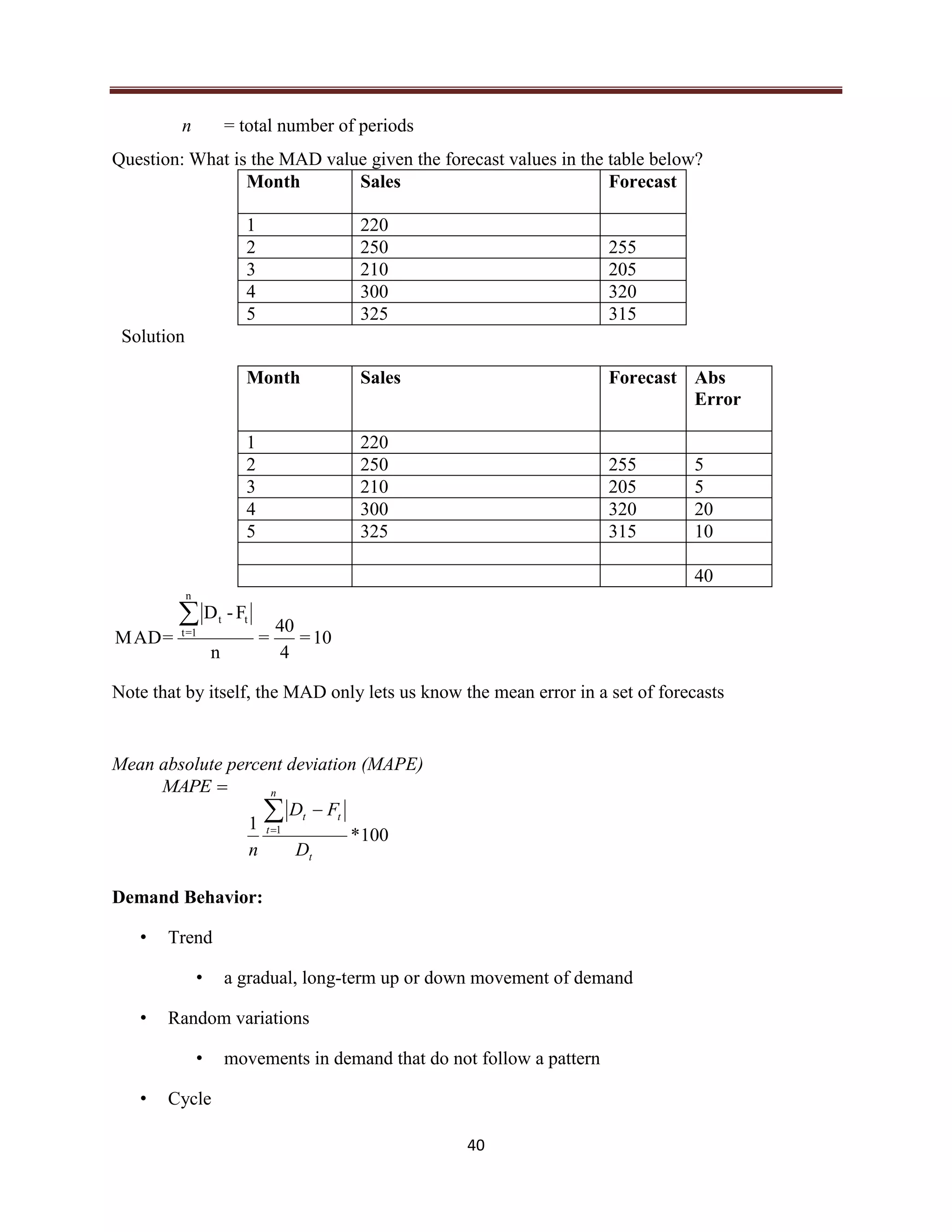 40
n = total number of periods
Question: What is the MAD value given the forecast values in the table below?
Month Sales Forecast
1 220
2 250 255
3 210 205
4 300 320
5 325 315
Solution
Month Sales Forecast Abs
Error
1 220
2 250 255 5
3 210 205 5
4 300 320 20
5 325 315 10
40
10=
4
40
=
n
F-D
=MAD
n
1=t
tt
Note that by itself, the MAD only lets us know the mean error in a set of forecasts
Mean absolute percent deviation (MAPE)
100*
1 1
t
n
t
tt
D
FD
n


Demand Behavior:
• Trend
• a gradual, long-term up or down movement of demand
• Random variations
• movements in demand that do not follow a pattern
• Cycle
MAPE
 