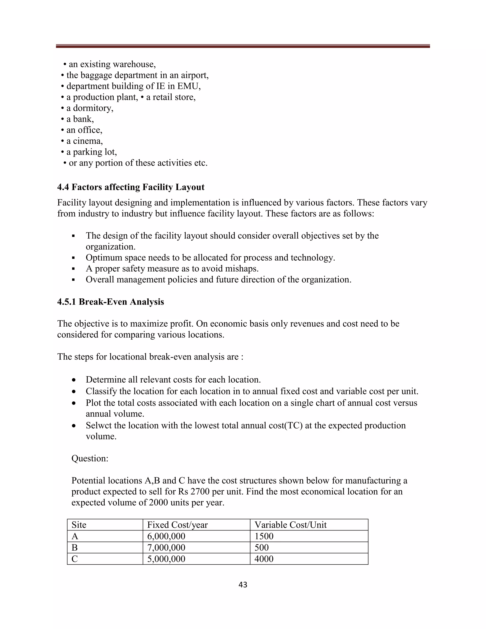 43
• an existing warehouse,
• the baggage department in an airport,
• department building of IE in EMU,
• a production plant, • a retail store,
• a dormitory,
• a bank,
• an office,
• a cinema,
• a parking lot,
• or any portion of these activities etc.
4.4 Factors affecting Facility Layout
Facility layout designing and implementation is influenced by various factors. These factors vary
from industry to industry but influence facility layout. These factors are as follows:
 The design of the facility layout should consider overall objectives set by the
organization.
 Optimum space needs to be allocated for process and technology.
 A proper safety measure as to avoid mishaps.
 Overall management policies and future direction of the organization.
4.5.1 Break-Even Analysis
The objective is to maximize profit. On economic basis only revenues and cost need to be
considered for comparing various locations.
The steps for locational break-even analysis are :
 Determine all relevant costs for each location.
 Classify the location for each location in to annual fixed cost and variable cost per unit.
 Plot the total costs associated with each location on a single chart of annual cost versus
annual volume.
 Selwct the location with the lowest total annual cost(TC) at the expected production
volume.
Question:
Potential locations A,B and C have the cost structures shown below for manufacturing a
product expected to sell for Rs 2700 per unit. Find the most economical location for an
expected volume of 2000 units per year.
Site Fixed Cost/year Variable Cost/Unit
A 6,000,000 1500
B 7,000,000 500
C 5,000,000 4000
 
