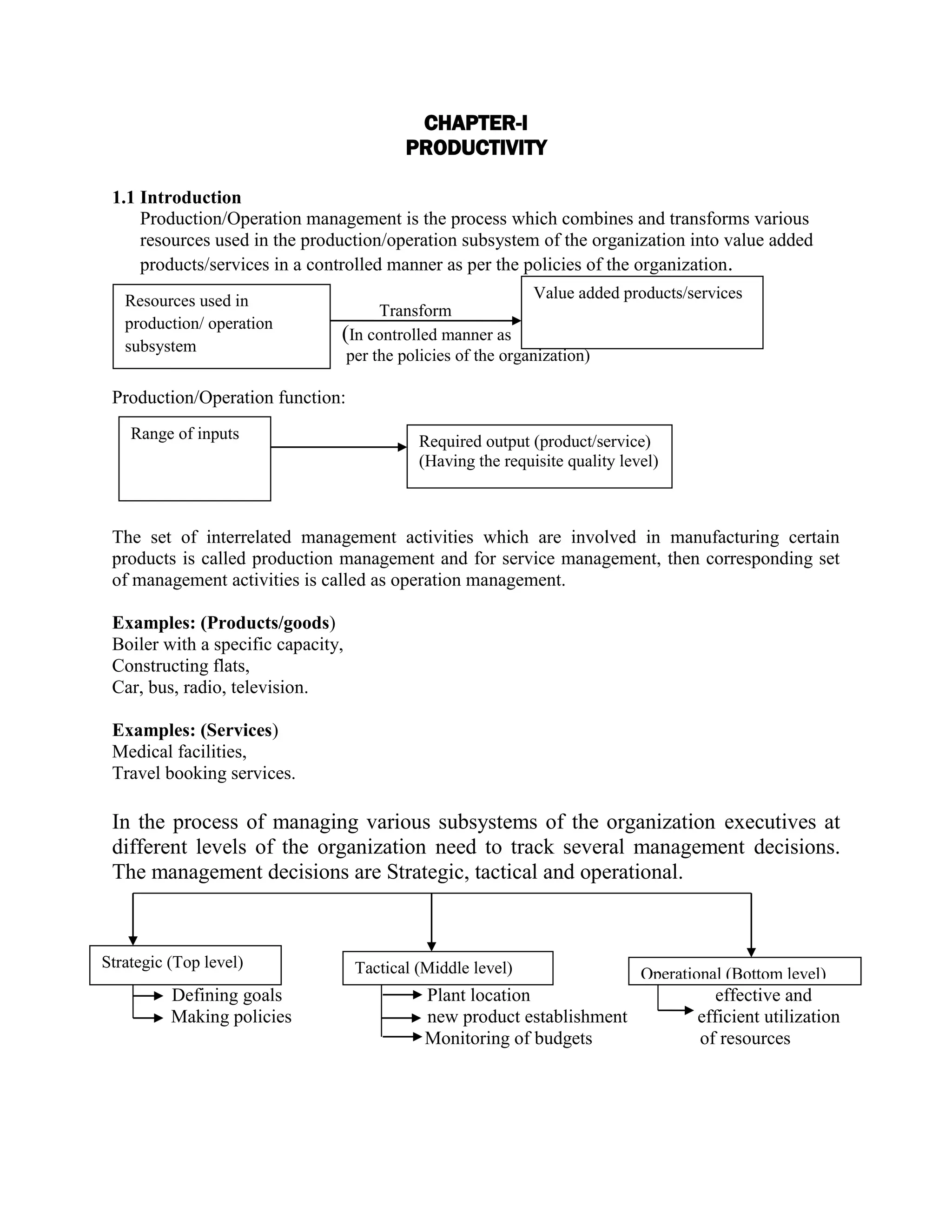 CHAPTER-I
PRODUCTIVITY
1.1 Introduction
Production/Operation management is the process which combines and transforms various
resources used in the production/operation subsystem of the organization into value added
products/services in a controlled manner as per the policies of the organization.
Transform
(In controlled manner as
per the policies of the organization)
Production/Operation function:
The set of interrelated management activities which are involved in manufacturing certain
products is called production management and for service management, then corresponding set
of management activities is called as operation management.
Examples: (Products/goods)
Boiler with a specific capacity,
Constructing flats,
Car, bus, radio, television.
Examples: (Services)
Medical facilities,
Travel booking services.
In the process of managing various subsystems of the organization executives at
different levels of the organization need to track several management decisions.
The management decisions are Strategic, tactical and operational.
Defining goals Plant location effective and
Making policies new product establishment efficient utilization
Monitoring of budgets of resources
Resources used in
production/ operation
subsystem
Value added products/services
Range of inputs Required output (product/service)
(Having the requisite quality level)
Strategic (Top level) Tactical (Middle level) Operational (Bottom level)
 