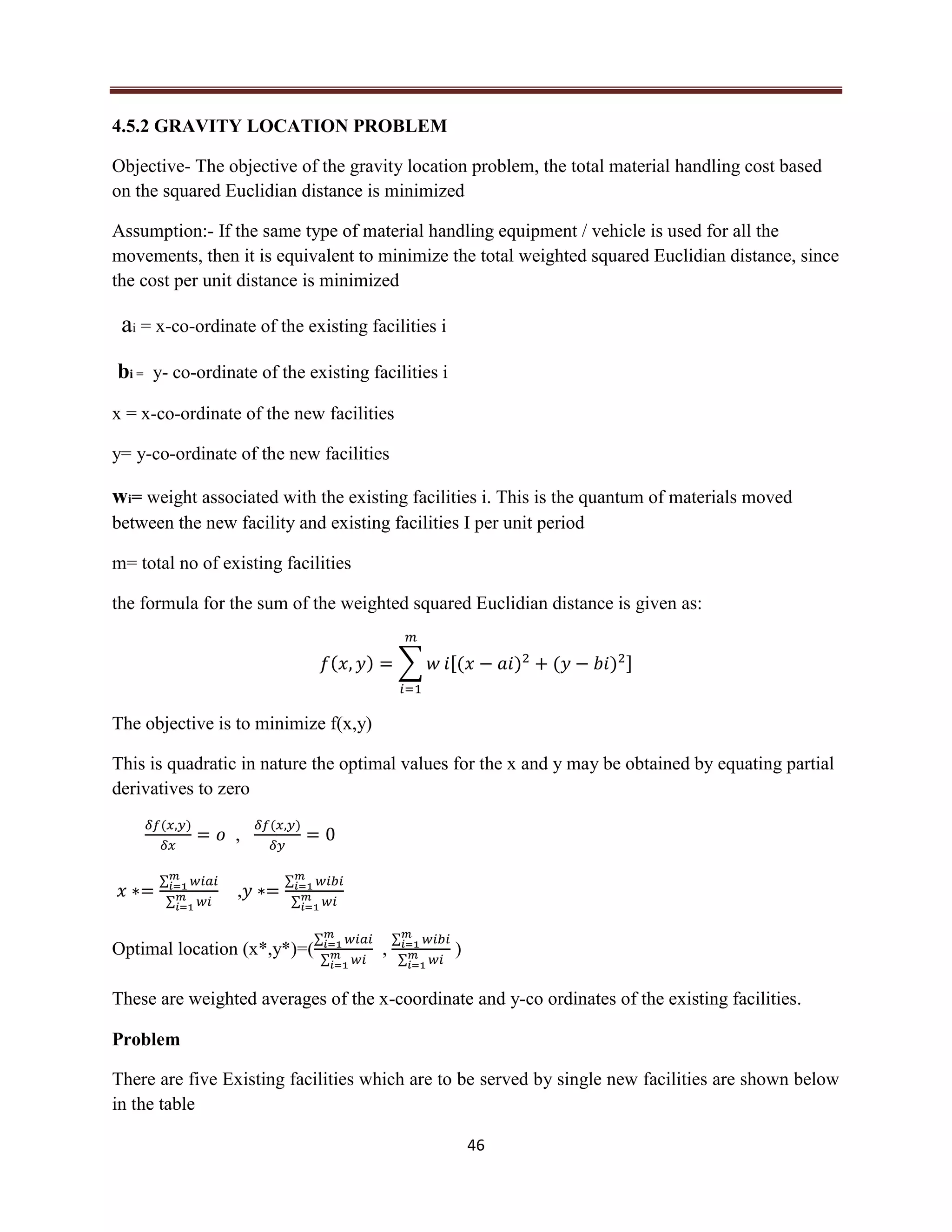 46
4.5.2 GRAVITY LOCATION PROBLEM
Objective- The objective of the gravity location problem, the total material handling cost based
on the squared Euclidian distance is minimized
Assumption:- If the same type of material handling equipment / vehicle is used for all the
movements, then it is equivalent to minimize the total weighted squared Euclidian distance, since
the cost per unit distance is minimized
ai = x-co-ordinate of the existing facilities i
bi = y- co-ordinate of the existing facilities i
x = x-co-ordinate of the new facilities
y= y-co-ordinate of the new facilities
wi= weight associated with the existing facilities i. This is the quantum of materials moved
between the new facility and existing facilities I per unit period
m= total no of existing facilities
the formula for the sum of the weighted squared Euclidian distance is given as:
( ) ∑ [( ) ( ) ]
The objective is to minimize f(x,y)
This is quadratic in nature the optimal values for the x and y may be obtained by equating partial
derivatives to zero
( )
,
( )
∑
∑
,
∑
∑
Optimal location (x*,y*)=(
∑
∑
,
∑
∑
)
These are weighted averages of the x-coordinate and y-co ordinates of the existing facilities.
Problem
There are five Existing facilities which are to be served by single new facilities are shown below
in the table
 