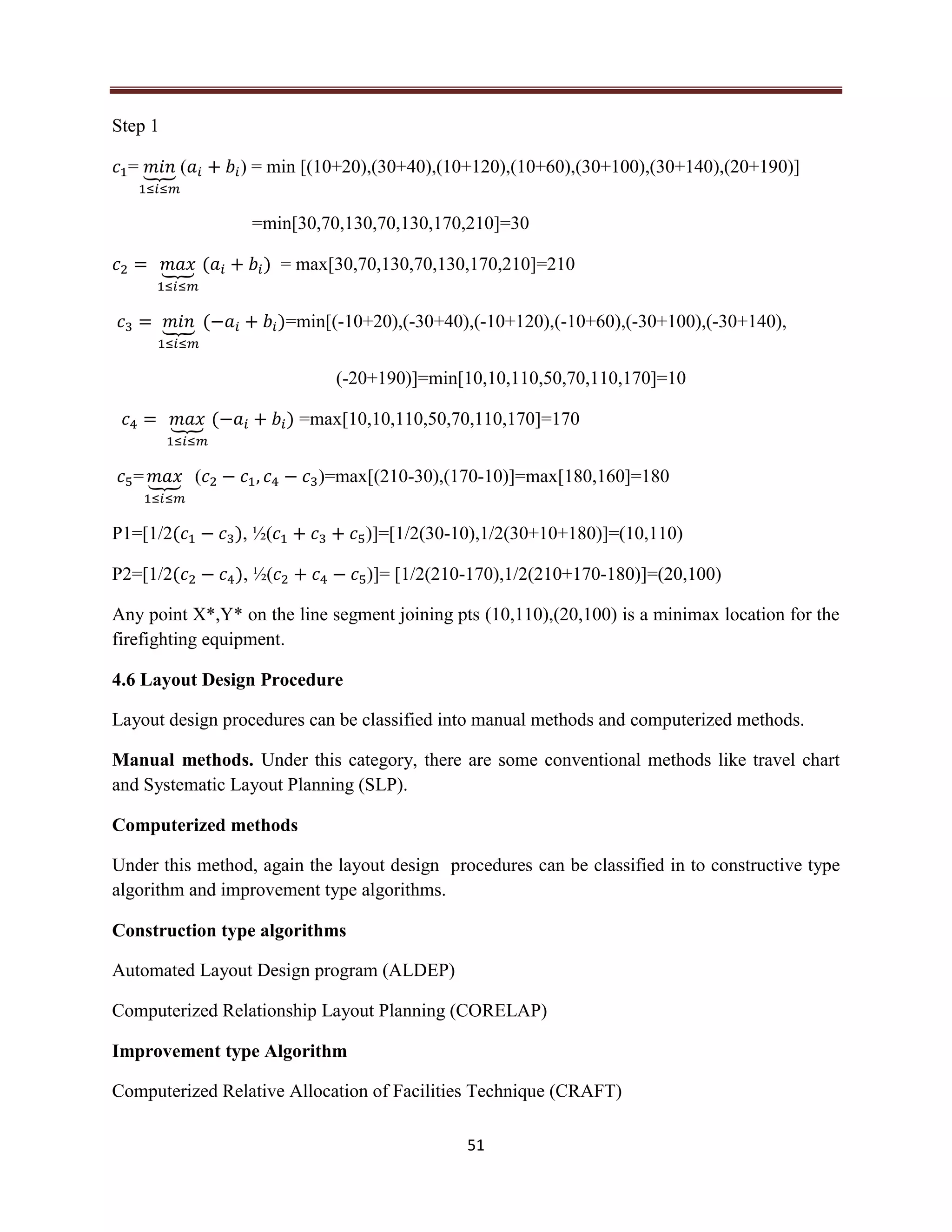 51
Step 1
= ⏟ ( ) = min [(10+20),(30+40),(10+120),(10+60),(30+100),(30+140),(20+190)]
=min[30,70,130,70,130,170,210]=30
⏟ ( ) = max[30,70,130,70,130,170,210]=210
⏟ ( )=min[(-10+20),(-30+40),(-10+120),(-10+60),(-30+100),(-30+140),
(-20+190)]=min[10,10,110,50,70,110,170]=10
⏟ ( ) =max[10,10,110,50,70,110,170]=170
= ⏟ ( )=max[(210-30),(170-10)]=max[180,160]=180
P1=[1/2( ), ½( )]=[1/2(30-10),1/2(30+10+180)]=(10,110)
P2=[1/2( ), ½( )]= [1/2(210-170),1/2(210+170-180)]=(20,100)
Any point X*,Y* on the line segment joining pts (10,110),(20,100) is a minimax location for the
firefighting equipment.
4.6 Layout Design Procedure
Layout design procedures can be classified into manual methods and computerized methods.
Manual methods. Under this category, there are some conventional methods like travel chart
and Systematic Layout Planning (SLP).
Computerized methods
Under this method, again the layout design procedures can be classified in to constructive type
algorithm and improvement type algorithms.
Construction type algorithms
Automated Layout Design program (ALDEP)
Computerized Relationship Layout Planning (CORELAP)
Improvement type Algorithm
Computerized Relative Allocation of Facilities Technique (CRAFT)
 