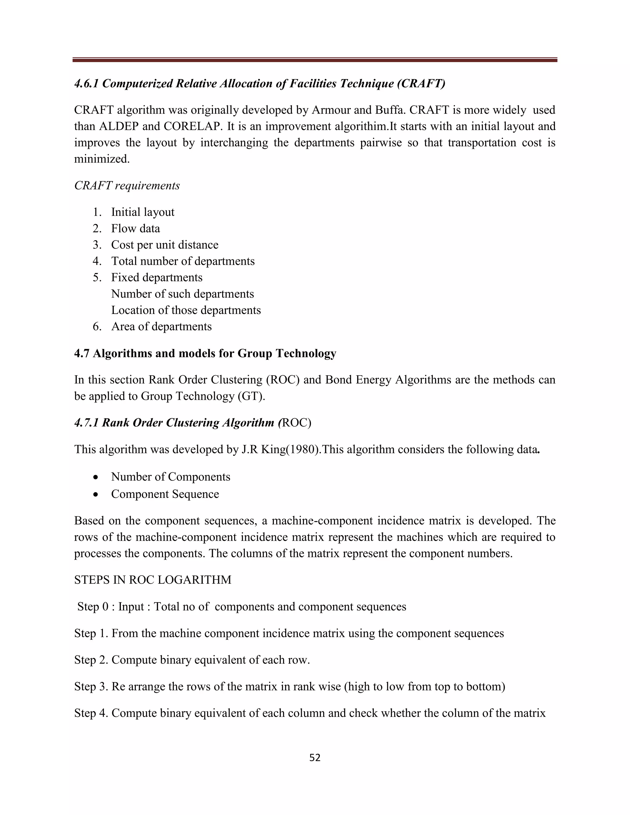 52
4.6.1 Computerized Relative Allocation of Facilities Technique (CRAFT)
CRAFT algorithm was originally developed by Armour and Buffa. CRAFT is more widely used
than ALDEP and CORELAP. It is an improvement algorithim.It starts with an initial layout and
improves the layout by interchanging the departments pairwise so that transportation cost is
minimized.
CRAFT requirements
1. Initial layout
2. Flow data
3. Cost per unit distance
4. Total number of departments
5. Fixed departments
Number of such departments
Location of those departments
6. Area of departments
4.7 Algorithms and models for Group Technology
In this section Rank Order Clustering (ROC) and Bond Energy Algorithms are the methods can
be applied to Group Technology (GT).
4.7.1 Rank Order Clustering Algorithm (ROC)
This algorithm was developed by J.R King(1980).This algorithm considers the following data.
 Number of Components
 Component Sequence
Based on the component sequences, a machine-component incidence matrix is developed. The
rows of the machine-component incidence matrix represent the machines which are required to
processes the components. The columns of the matrix represent the component numbers.
STEPS IN ROC LOGARITHM
Step 0 : Input : Total no of components and component sequences
Step 1. From the machine component incidence matrix using the component sequences
Step 2. Compute binary equivalent of each row.
Step 3. Re arrange the rows of the matrix in rank wise (high to low from top to bottom)
Step 4. Compute binary equivalent of each column and check whether the column of the matrix
 