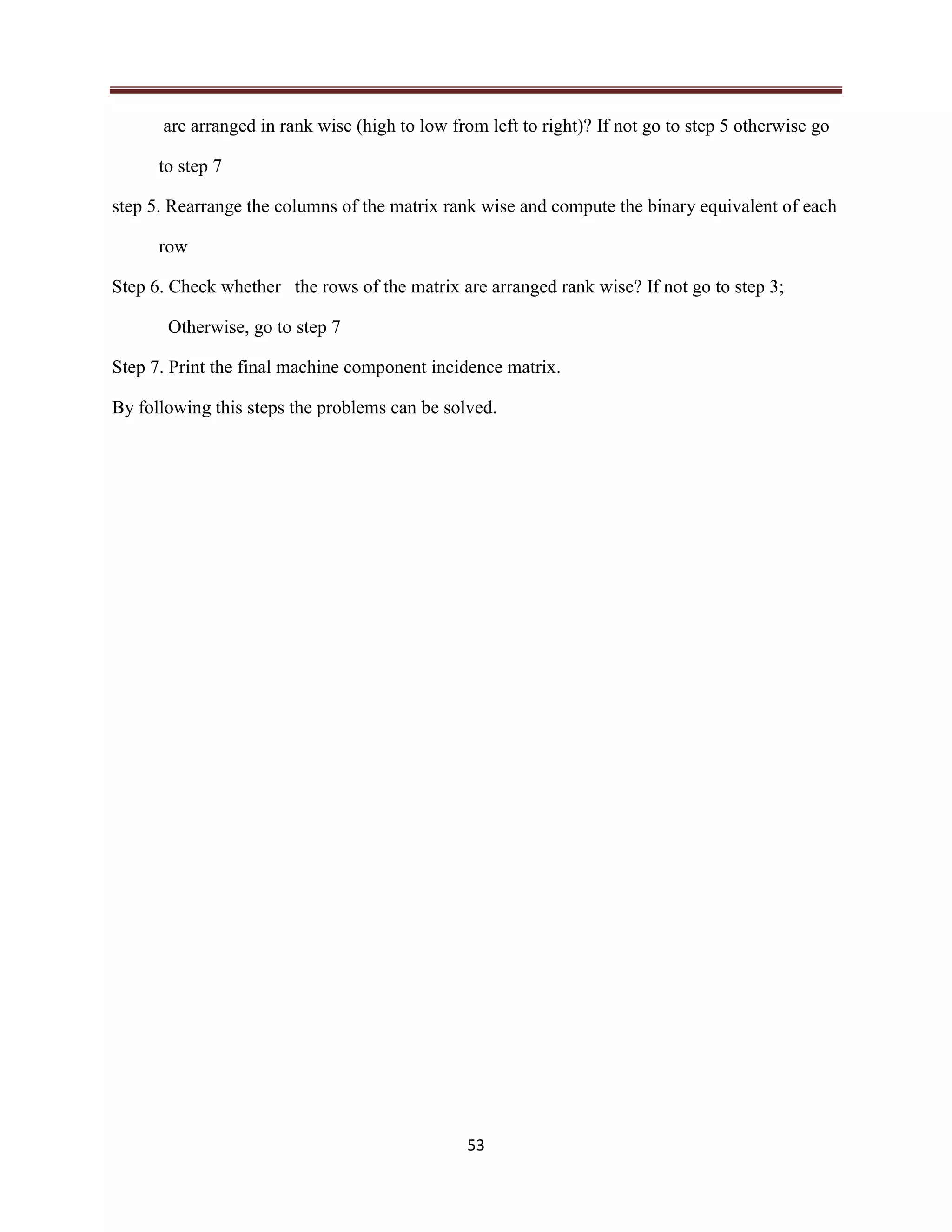 53
are arranged in rank wise (high to low from left to right)? If not go to step 5 otherwise go
to step 7
step 5. Rearrange the columns of the matrix rank wise and compute the binary equivalent of each
row
Step 6. Check whether the rows of the matrix are arranged rank wise? If not go to step 3;
Otherwise, go to step 7
Step 7. Print the final machine component incidence matrix.
By following this steps the problems can be solved.
 
