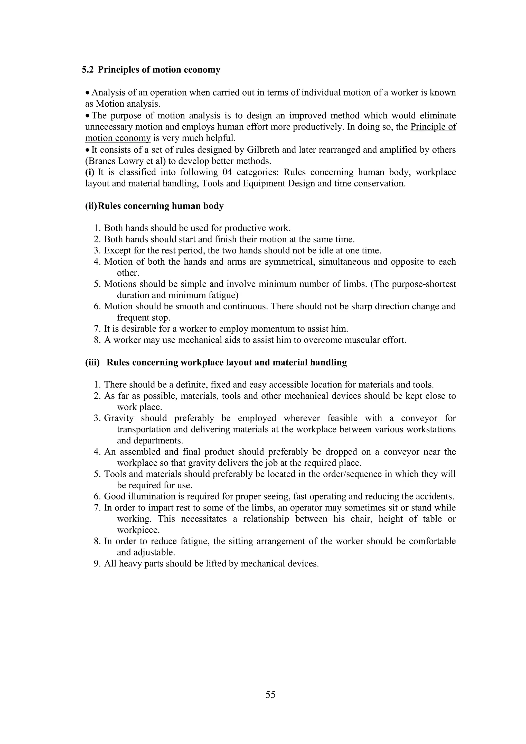 55
5.2 Principles of motion economy
 Analysis of an operation when carried out in terms of individual motion of a worker is known
as Motion analysis.
 The purpose of motion analysis is to design an improved method which would eliminate
unnecessary motion and employs human effort more productively. In doing so, the Principle of
motion economy is very much helpful.
 It consists of a set of rules designed by Gilbreth and later rearranged and amplified by others
(Branes Lowry et al) to develop better methods.
(i) It is classified into following 04 categories: Rules concerning human body, workplace
layout and material handling, Tools and Equipment Design and time conservation.
(ii)Rules concerning human body
1. Both hands should be used for productive work.
2. Both hands should start and finish their motion at the same time.
3. Except for the rest period, the two hands should not be idle at one time.
4. Motion of both the hands and arms are symmetrical, simultaneous and opposite to each
other.
5. Motions should be simple and involve minimum number of limbs. (The purpose-shortest
duration and minimum fatigue)
6. Motion should be smooth and continuous. There should not be sharp direction change and
frequent stop.
7. It is desirable for a worker to employ momentum to assist him.
8. A worker may use mechanical aids to assist him to overcome muscular effort.
(iii) Rules concerning workplace layout and material handling
1. There should be a definite, fixed and easy accessible location for materials and tools.
2. As far as possible, materials, tools and other mechanical devices should be kept close to
work place.
3. Gravity should preferably be employed wherever feasible with a conveyor for
transportation and delivering materials at the workplace between various workstations
and departments.
4. An assembled and final product should preferably be dropped on a conveyor near the
workplace so that gravity delivers the job at the required place.
5. Tools and materials should preferably be located in the order/sequence in which they will
be required for use.
6. Good illumination is required for proper seeing, fast operating and reducing the accidents.
7. In order to impart rest to some of the limbs, an operator may sometimes sit or stand while
working. This necessitates a relationship between his chair, height of table or
workpiece.
8. In order to reduce fatigue, the sitting arrangement of the worker should be comfortable
and adjustable.
9. All heavy parts should be lifted by mechanical devices.
 