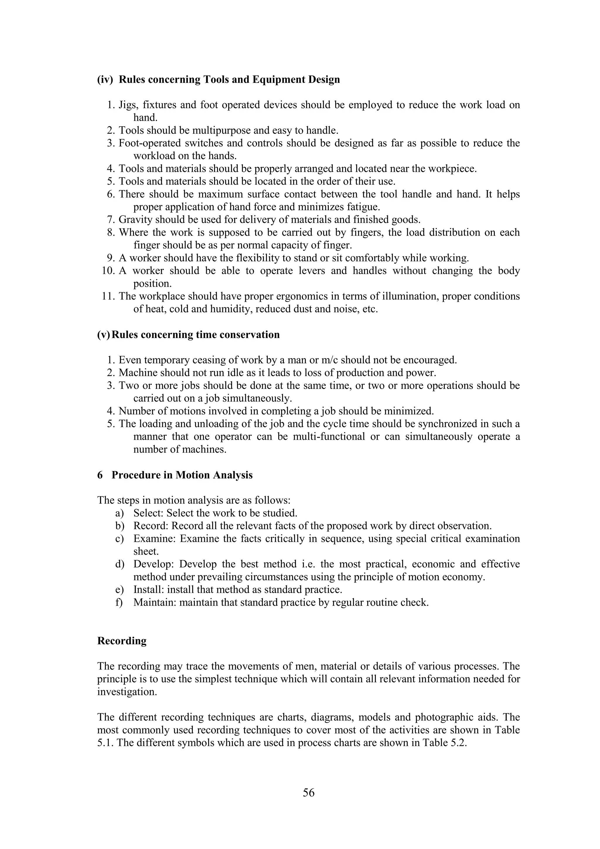 56
(iv) Rules concerning Tools and Equipment Design
1. Jigs, fixtures and foot operated devices should be employed to reduce the work load on
hand.
2. Tools should be multipurpose and easy to handle.
3. Foot-operated switches and controls should be designed as far as possible to reduce the
workload on the hands.
4. Tools and materials should be properly arranged and located near the workpiece.
5. Tools and materials should be located in the order of their use.
6. There should be maximum surface contact between the tool handle and hand. It helps
proper application of hand force and minimizes fatigue.
7. Gravity should be used for delivery of materials and finished goods.
8. Where the work is supposed to be carried out by fingers, the load distribution on each
finger should be as per normal capacity of finger.
9. A worker should have the flexibility to stand or sit comfortably while working.
10. A worker should be able to operate levers and handles without changing the body
position.
11. The workplace should have proper ergonomics in terms of illumination, proper conditions
of heat, cold and humidity, reduced dust and noise, etc.
(v)Rules concerning time conservation
1. Even temporary ceasing of work by a man or m/c should not be encouraged.
2. Machine should not run idle as it leads to loss of production and power.
3. Two or more jobs should be done at the same time, or two or more operations should be
carried out on a job simultaneously.
4. Number of motions involved in completing a job should be minimized.
5. The loading and unloading of the job and the cycle time should be synchronized in such a
manner that one operator can be multi-functional or can simultaneously operate a
number of machines.
6 Procedure in Motion Analysis
The steps in motion analysis are as follows:
a) Select: Select the work to be studied.
b) Record: Record all the relevant facts of the proposed work by direct observation.
c) Examine: Examine the facts critically in sequence, using special critical examination
sheet.
d) Develop: Develop the best method i.e. the most practical, economic and effective
method under prevailing circumstances using the principle of motion economy.
e) Install: install that method as standard practice.
f) Maintain: maintain that standard practice by regular routine check.
Recording
The recording may trace the movements of men, material or details of various processes. The
principle is to use the simplest technique which will contain all relevant information needed for
investigation.
The different recording techniques are charts, diagrams, models and photographic aids. The
most commonly used recording techniques to cover most of the activities are shown in Table
5.1. The different symbols which are used in process charts are shown in Table 5.2.
 