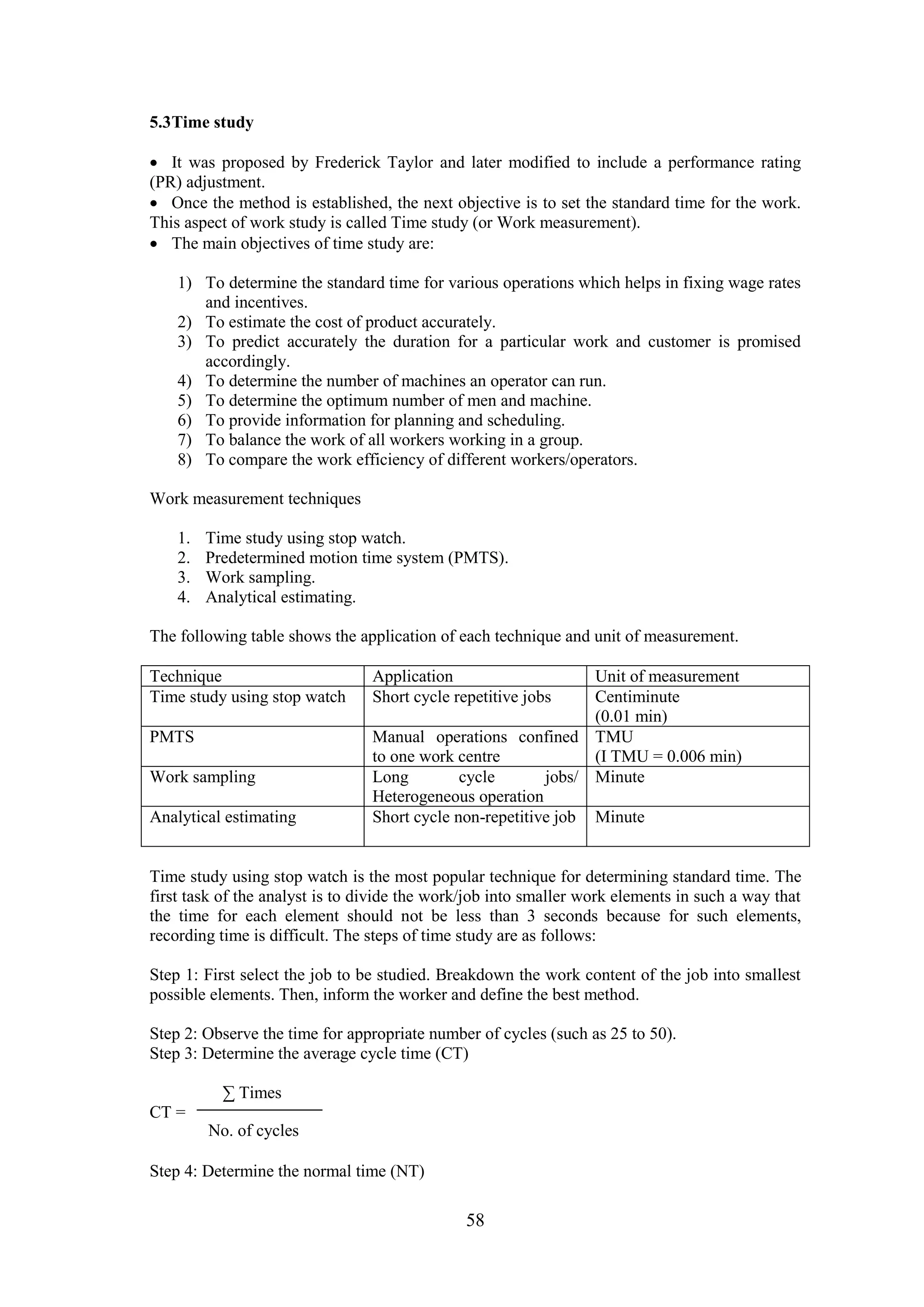 58
5.3Time study
 It was proposed by Frederick Taylor and later modified to include a performance rating
(PR) adjustment.
 Once the method is established, the next objective is to set the standard time for the work.
This aspect of work study is called Time study (or Work measurement).
 The main objectives of time study are:
1) To determine the standard time for various operations which helps in fixing wage rates
and incentives.
2) To estimate the cost of product accurately.
3) To predict accurately the duration for a particular work and customer is promised
accordingly.
4) To determine the number of machines an operator can run.
5) To determine the optimum number of men and machine.
6) To provide information for planning and scheduling.
7) To balance the work of all workers working in a group.
8) To compare the work efficiency of different workers/operators.
Work measurement techniques
1. Time study using stop watch.
2. Predetermined motion time system (PMTS).
3. Work sampling.
4. Analytical estimating.
The following table shows the application of each technique and unit of measurement.
Technique Application Unit of measurement
Time study using stop watch Short cycle repetitive jobs Centiminute
(0.01 min)
PMTS Manual operations confined
to one work centre
TMU
(I TMU = 0.006 min)
Work sampling Long cycle jobs/
Heterogeneous operation
Minute
Analytical estimating Short cycle non-repetitive job Minute
Time study using stop watch is the most popular technique for determining standard time. The
first task of the analyst is to divide the work/job into smaller work elements in such a way that
the time for each element should not be less than 3 seconds because for such elements,
recording time is difficult. The steps of time study are as follows:
Step 1: First select the job to be studied. Breakdown the work content of the job into smallest
possible elements. Then, inform the worker and define the best method.
Step 2: Observe the time for appropriate number of cycles (such as 25 to 50).
Step 3: Determine the average cycle time (CT)
∑ Times
CT =
Step 4: Determine the normal time (NT)
No. of cycles
 