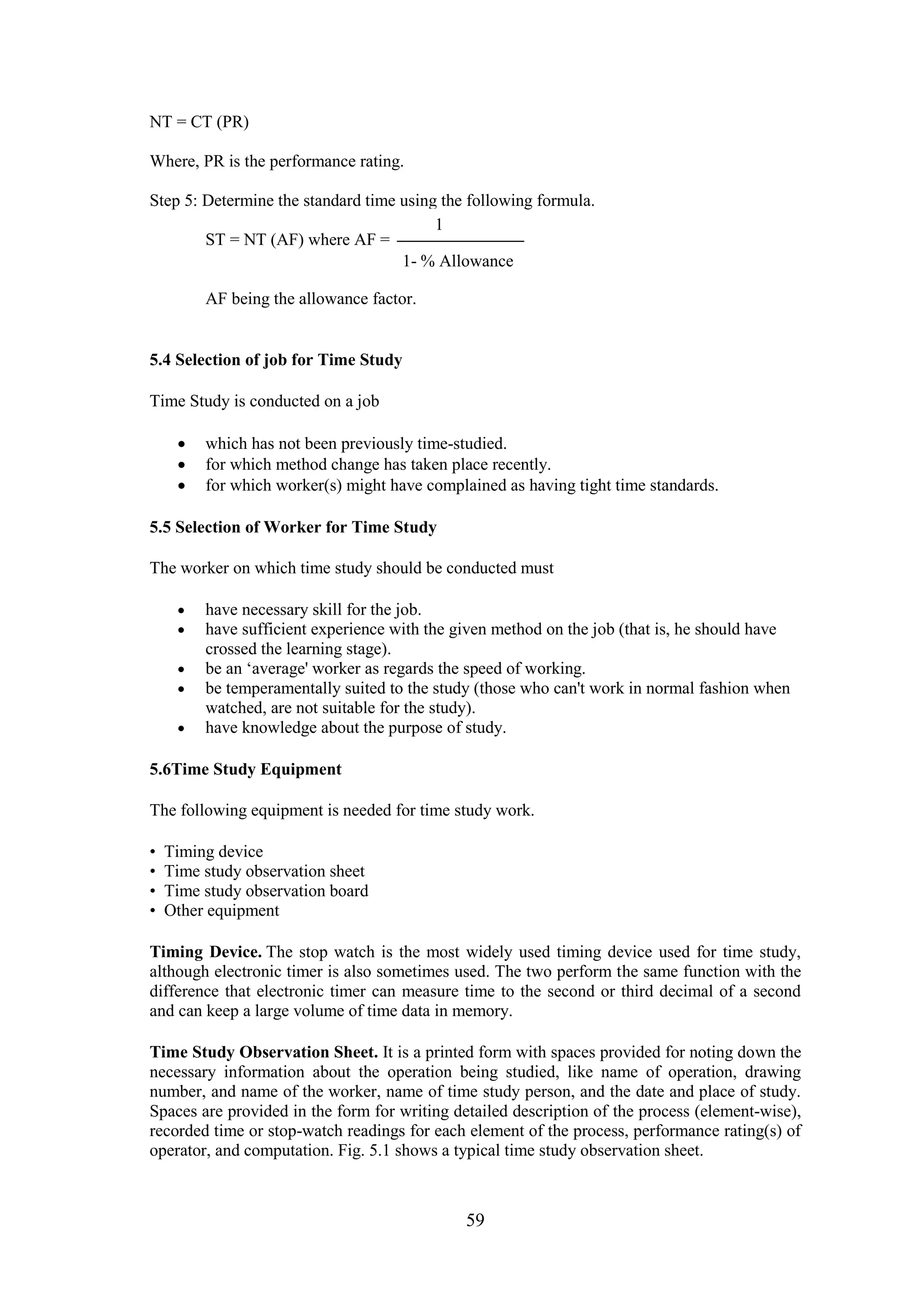 59
NT = CT (PR)
Where, PR is the performance rating.
Step 5: Determine the standard time using the following formula.
ST = NT (AF) where AF =
AF being the allowance factor.
5.4 Selection of job for Time Study
Time Study is conducted on a job
 which has not been previously time-studied.
 for which method change has taken place recently.
 for which worker(s) might have complained as having tight time standards.
5.5 Selection of Worker for Time Study
The worker on which time study should be conducted must
 have necessary skill for the job.
 have sufficient experience with the given method on the job (that is, he should have
crossed the learning stage).
 be an ‘average' worker as regards the speed of working.
 be temperamentally suited to the study (those who can't work in normal fashion when
watched, are not suitable for the study).
 have knowledge about the purpose of study.
5.6Time Study Equipment
The following equipment is needed for time study work.
• Timing device
• Time study observation sheet
• Time study observation board
• Other equipment
Timing Device. The stop watch is the most widely used timing device used for time study,
although electronic timer is also sometimes used. The two perform the same function with the
difference that electronic timer can measure time to the second or third decimal of a second
and can keep a large volume of time data in memory.
Time Study Observation Sheet. It is a printed form with spaces provided for noting down the
necessary information about the operation being studied, like name of operation, drawing
number, and name of the worker, name of time study person, and the date and place of study.
Spaces are provided in the form for writing detailed description of the process (element-wise),
recorded time or stop-watch readings for each element of the process, performance rating(s) of
operator, and computation. Fig. 5.1 shows a typical time study observation sheet.
1
1- % Allowance
 