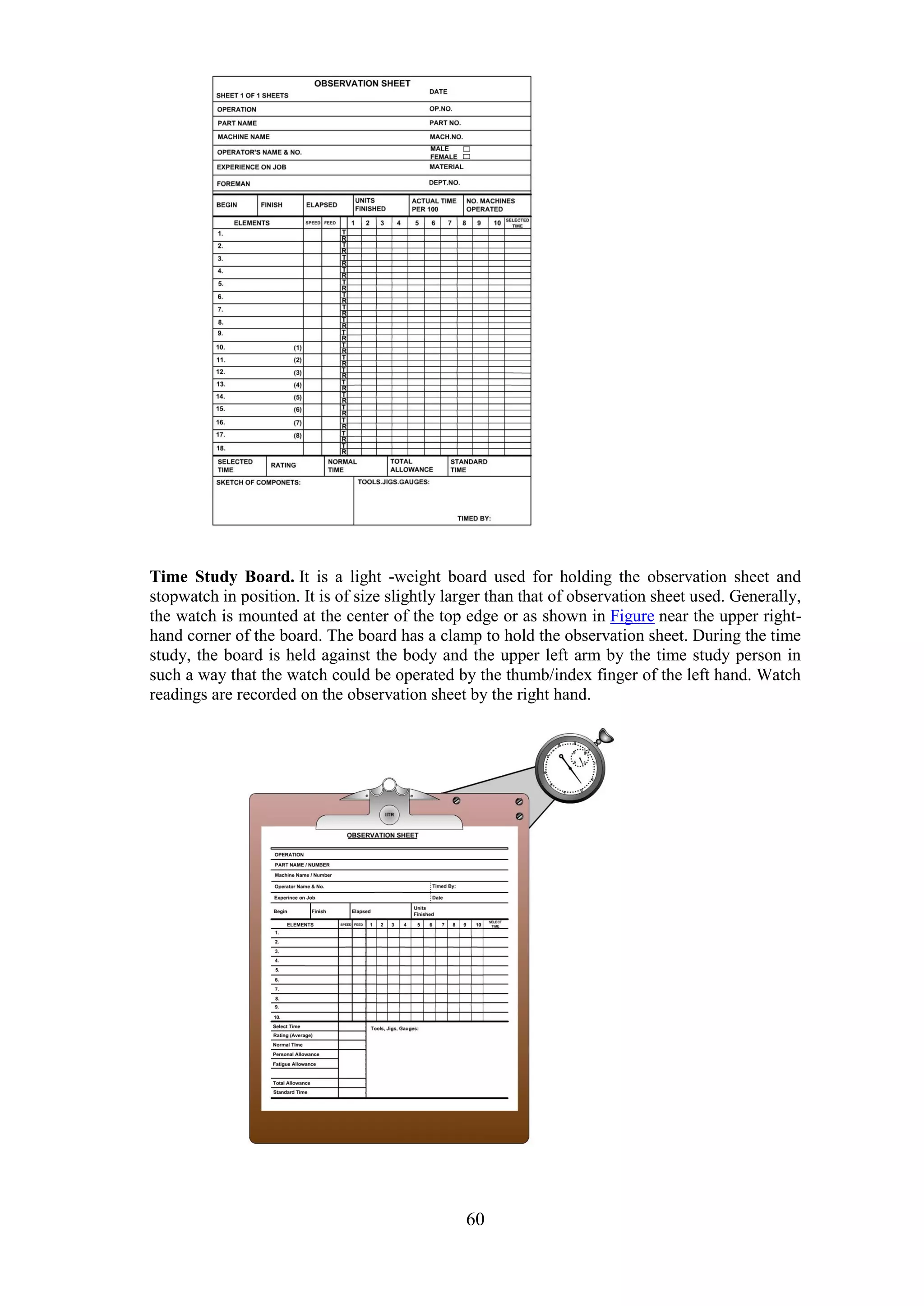60
Time Study Board. It is a light -weight board used for holding the observation sheet and
stopwatch in position. It is of size slightly larger than that of observation sheet used. Generally,
the watch is mounted at the center of the top edge or as shown in Figure near the upper right-
hand corner of the board. The board has a clamp to hold the observation sheet. During the time
study, the board is held against the body and the upper left arm by the time study person in
such a way that the watch could be operated by the thumb/index finger of the left hand. Watch
readings are recorded on the observation sheet by the right hand.
 