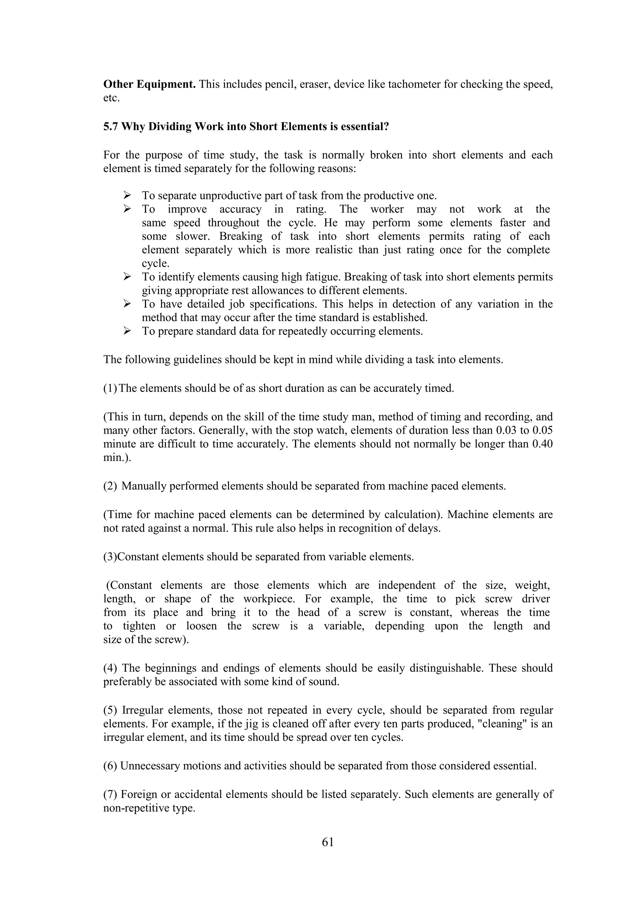 61
Other Equipment. This includes pencil, eraser, device like tachometer for checking the speed,
etc.
5.7 Why Dividing Work into Short Elements is essential?
For the purpose of time study, the task is normally broken into short elements and each
element is timed separately for the following reasons:
 To separate unproductive part of task from the productive one.
 To improve accuracy in rating. The worker may not work at the
same speed throughout the cycle. He may perform some elements faster and
some slower. Breaking of task into short elements permits rating of each
element separately which is more realistic than just rating once for the complete
cycle.
 To identify elements causing high fatigue. Breaking of task into short elements permits
giving appropriate rest allowances to different elements.
 To have detailed job specifications. This helps in detection of any variation in the
method that may occur after the time standard is established.
 To prepare standard data for repeatedly occurring elements.
The following guidelines should be kept in mind while dividing a task into elements.
(1)The elements should be of as short duration as can be accurately timed.
(This in turn, depends on the skill of the time study man, method of timing and recording, and
many other factors. Generally, with the stop watch, elements of duration less than 0.03 to 0.05
minute are difficult to time accurately. The elements should not normally be longer than 0.40
min.).
(2) Manually performed elements should be separated from machine paced elements.
(Time for machine paced elements can be determined by calculation). Machine elements are
not rated against a normal. This rule also helps in recognition of delays.
(3)Constant elements should be separated from variable elements.
(Constant elements are those elements which are independent of the size, weight,
length, or shape of the workpiece. For example, the time to pick screw driver
from its place and bring it to the head of a screw is constant, whereas the time
to tighten or loosen the screw is a variable, depending upon the length and
size of the screw).
(4) The beginnings and endings of elements should be easily distinguishable. These should
preferably be associated with some kind of sound.
(5) Irregular elements, those not repeated in every cycle, should be separated from regular
elements. For example, if the jig is cleaned off after every ten parts produced, "cleaning" is an
irregular element, and its time should be spread over ten cycles.
(6) Unnecessary motions and activities should be separated from those considered essential.
(7) Foreign or accidental elements should be listed separately. Such elements are generally of
non-repetitive type.
 