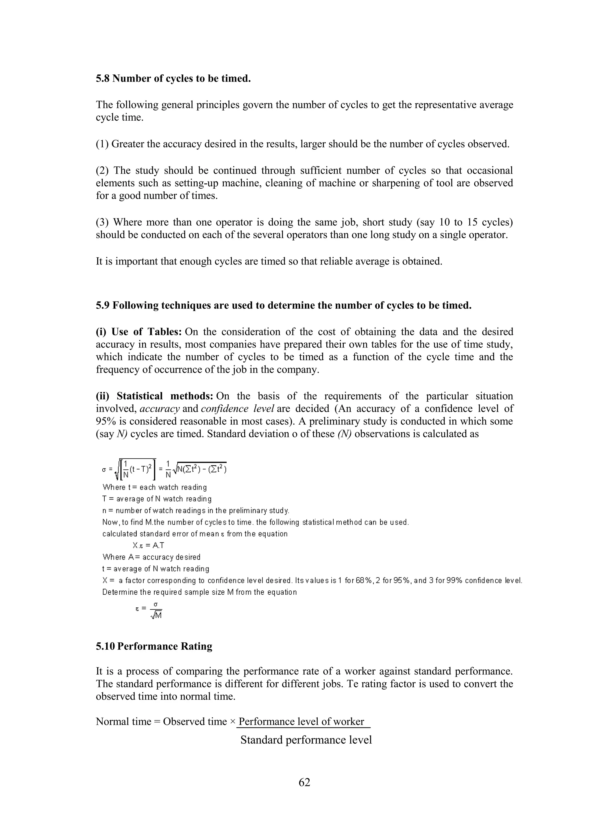 62
5.8 Number of cycles to be timed.
The following general principles govern the number of cycles to get the representative average
cycle time.
(1) Greater the accuracy desired in the results, larger should be the number of cycles observed.
(2) The study should be continued through sufficient number of cycles so that occasional
elements such as setting-up machine, cleaning of machine or sharpening of tool are observed
for a good number of times.
(3) Where more than one operator is doing the same job, short study (say 10 to 15 cycles)
should be conducted on each of the several operators than one long study on a single operator.
It is important that enough cycles are timed so that reliable average is obtained.
5.9 Following techniques are used to determine the number of cycles to be timed.
(i) Use of Tables: On the consideration of the cost of obtaining the data and the desired
accuracy in results, most companies have prepared their own tables for the use of time study,
which indicate the number of cycles to be timed as a function of the cycle time and the
frequency of occurrence of the job in the company.
(ii) Statistical methods: On the basis of the requirements of the particular situation
involved, accuracy and confidence level are decided (An accuracy of a confidence level of
95% is considered reasonable in most cases). A preliminary study is conducted in which some
(say N) cycles are timed. Standard deviation o of these (N) observations is calculated as
5.10 Performance Rating
It is a process of comparing the performance rate of a worker against standard performance.
The standard performance is different for different jobs. Te rating factor is used to convert the
observed time into normal time.
Normal time = Observed time × Performance level of worker
Standard performance level
 