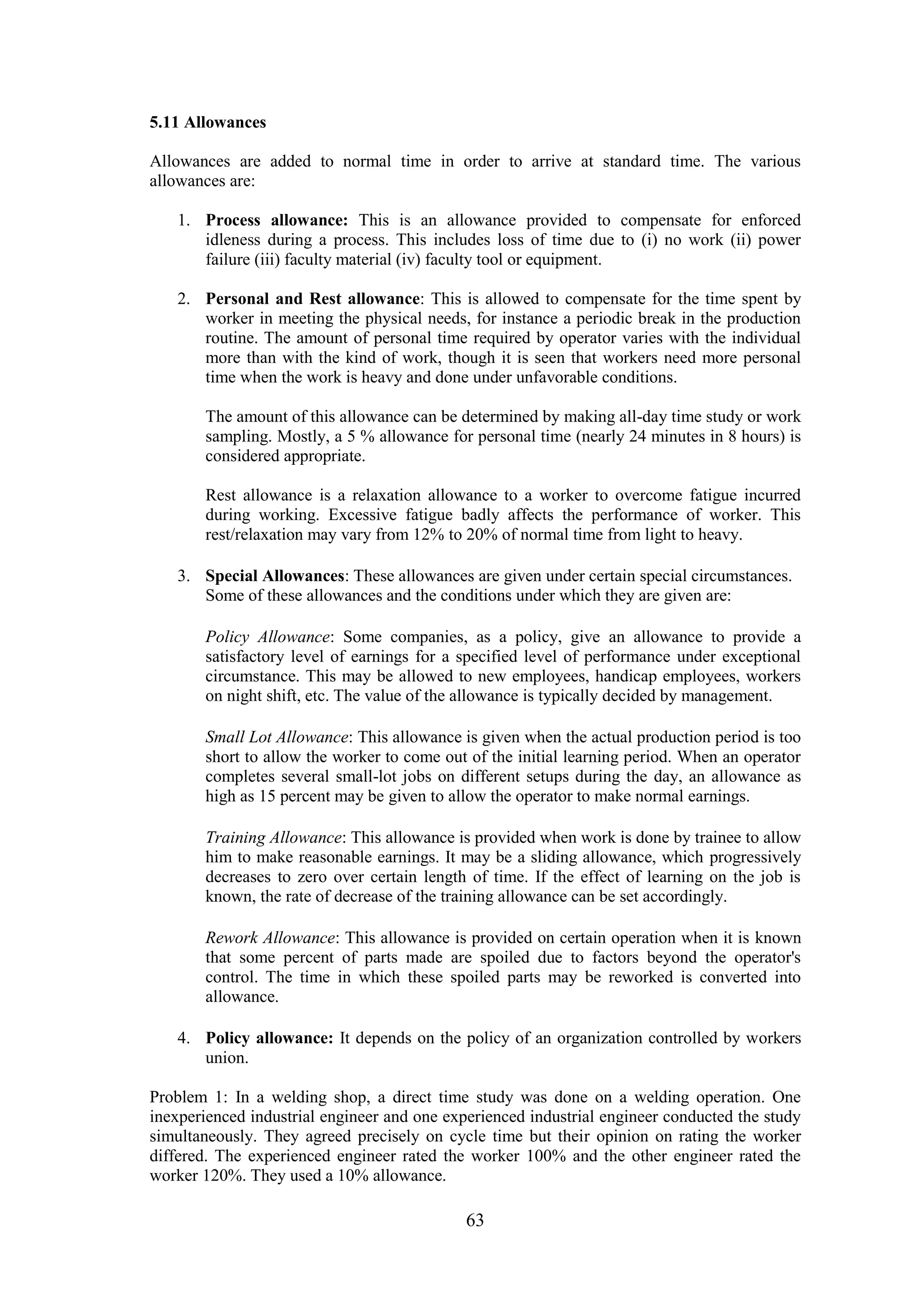 63
5.11 Allowances
Allowances are added to normal time in order to arrive at standard time. The various
allowances are:
1. Process allowance: This is an allowance provided to compensate for enforced
idleness during a process. This includes loss of time due to (i) no work (ii) power
failure (iii) faculty material (iv) faculty tool or equipment.
2. Personal and Rest allowance: This is allowed to compensate for the time spent by
worker in meeting the physical needs, for instance a periodic break in the production
routine. The amount of personal time required by operator varies with the individual
more than with the kind of work, though it is seen that workers need more personal
time when the work is heavy and done under unfavorable conditions.
The amount of this allowance can be determined by making all-day time study or work
sampling. Mostly, a 5 % allowance for personal time (nearly 24 minutes in 8 hours) is
considered appropriate.
Rest allowance is a relaxation allowance to a worker to overcome fatigue incurred
during working. Excessive fatigue badly affects the performance of worker. This
rest/relaxation may vary from 12% to 20% of normal time from light to heavy.
3. Special Allowances: These allowances are given under certain special circumstances.
Some of these allowances and the conditions under which they are given are:
Policy Allowance: Some companies, as a policy, give an allowance to provide a
satisfactory level of earnings for a specified level of performance under exceptional
circumstance. This may be allowed to new employees, handicap employees, workers
on night shift, etc. The value of the allowance is typically decided by management.
Small Lot Allowance: This allowance is given when the actual production period is too
short to allow the worker to come out of the initial learning period. When an operator
completes several small-lot jobs on different setups during the day, an allowance as
high as 15 percent may be given to allow the operator to make normal earnings.
Training Allowance: This allowance is provided when work is done by trainee to allow
him to make reasonable earnings. It may be a sliding allowance, which progressively
decreases to zero over certain length of time. If the effect of learning on the job is
known, the rate of decrease of the training allowance can be set accordingly.
Rework Allowance: This allowance is provided on certain operation when it is known
that some percent of parts made are spoiled due to factors beyond the operator's
control. The time in which these spoiled parts may be reworked is converted into
allowance.
4. Policy allowance: It depends on the policy of an organization controlled by workers
union.
Problem 1: In a welding shop, a direct time study was done on a welding operation. One
inexperienced industrial engineer and one experienced industrial engineer conducted the study
simultaneously. They agreed precisely on cycle time but their opinion on rating the worker
differed. The experienced engineer rated the worker 100% and the other engineer rated the
worker 120%. They used a 10% allowance.
 
